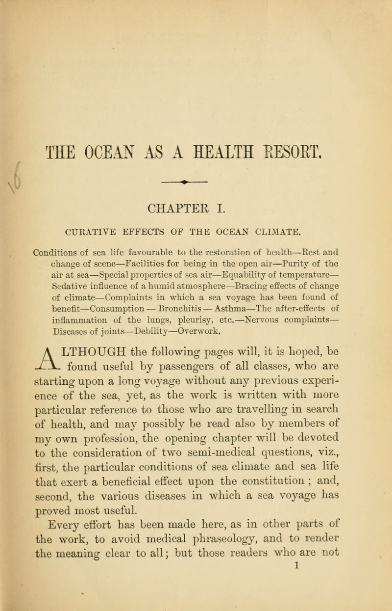 \^ THE OCEAN AS A HEALTH EESOET. CHAPTEK I. CURATIVE EFFECTS OF THE OCEAN CLIMATE. Conditions of sea life favourable to the restoration of health—Rest and change of scene—Facilities for being in the open air—Purity of the air at sea—Special properties of sea air—Equability of temperature— Sedative influence of a humid atmosphere—Bracing effects of change of climate—Complaints in which a sea voyage has been found of benefit—Consumption — Bronchitis — Asthma—The after-effects of inflammation of the lungs, pleurisy, etc.—Nervous complaints— Diseases of joints—Debility—Overwork. ALTHOUGH the following pages will, it is hoped, be found useful by passengers of all classes, who are starting upon a long voyage without any previous experi- ence of the sea, yet, as the work is written with more particular reference to those who are travelling in search of health, and may possibly be read also by members of my own profession, the opening chapter will be devoted to the consideration of two semi-medical questions, viz., first, the particular conditions of sea climate and sea life that exert a beneficial effect upon the constitution ; and, second, the various diseases in which a sea voyage has proved most useful. Every effort has been made here, as in other parts of the work, to avoid medical phraseology, and to render the meaning clear to all; but those readers who are not