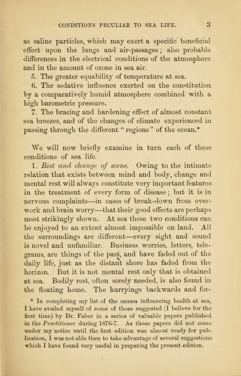 as saline particles, which may exert a specific beneficial effect upon the lungs and air-passages ; also probable differences in the electrical conditions of the atmosphere and in the amount of ozone in sea air. 5. The gi'eater equability of temperature at sea. 6. The sedative influence exerted on the constitution by a comparatively humid atmosphere combined with a high barometric pressure. 7. The bracing and hardening effect of almost constant sea breezes, and of the changes of climate experienced in passing through the different  regions  of the ocean.* We will now briefly examine in turn each of these conditions of sea life. 1. Rest and change of scene. Owing to the intimate relation that exists between mind and body, change and mental rest will always constitute very important features in the treatment of every form of disease; but it is in nervous complaints—in cases of break-down from over- work and brain worry—that their good effects are perhaps most strikingly shown. At sea these two conditions can be enjoyed to an extent almost impossible on land. All the surroundings are different—every sight and sound is novel and unfamiliar. Business worries, letters, tele- grams, are things of the past, and have faded out of the daily life, just as the distant shore has faded from the horizon. But it is not mental rest only that is obtained at sea. Bodily rest, often sorely needed, is also found in the floating home. The hurryings backwards and for- * In completing my list of the causes influencing health at sea, I have availed myself of some of those suggested (I believe for the first time) by Dr. Faber in a series of valuable papers published in the Practitioner during 1876-7. As those papei's did not come under my notice until the first edition was almost ready for pub- lication, I was not able then to take advantage of several suggestions which I have found very useful in jireparing the present edition.