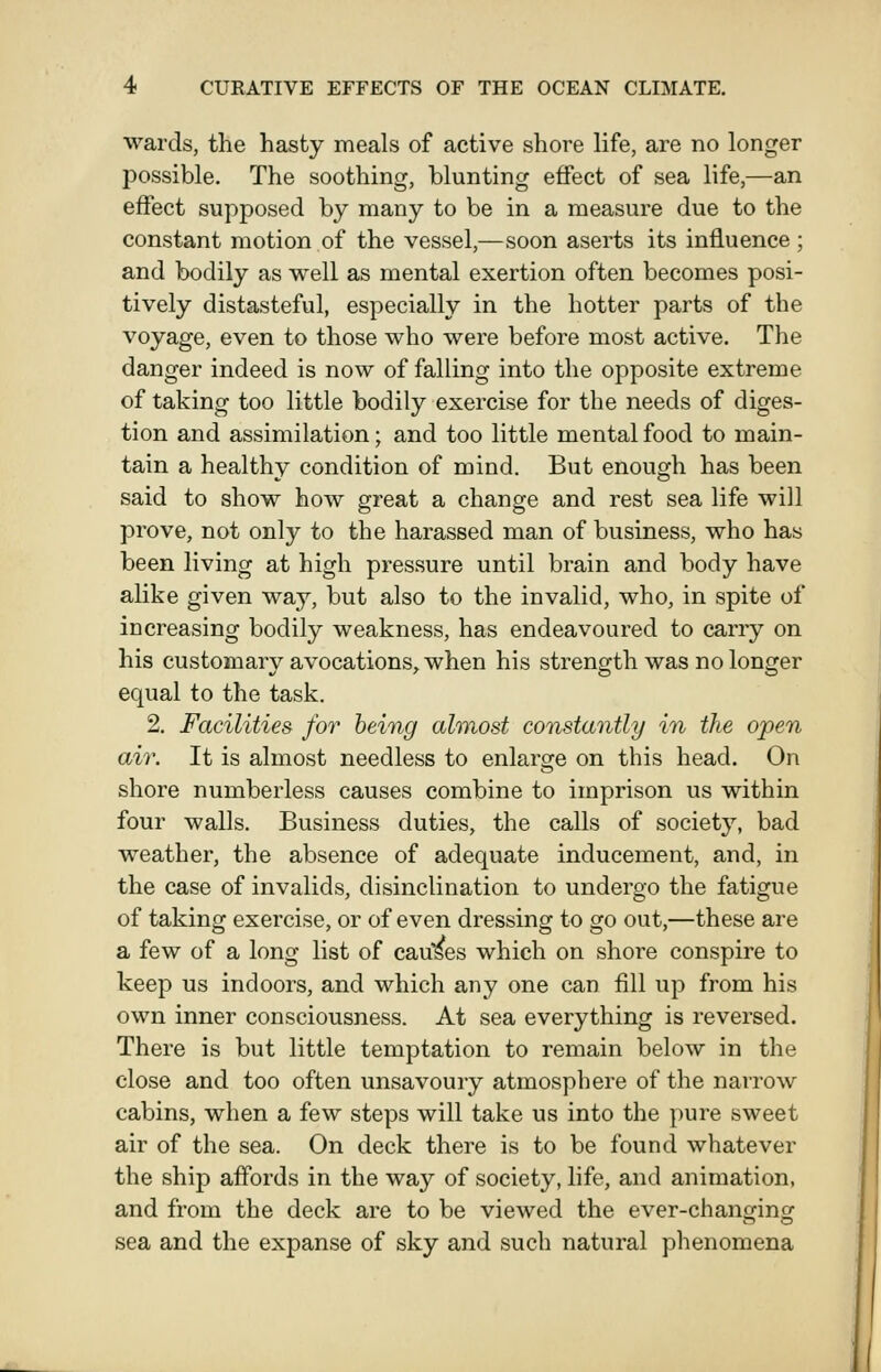 wards, the hasty meals of active shore life, are no longer possible. The soothing, blunting effect of sea life,—an effect supposed by many to be in a measure due to the constant motion of the vessel,—soon aserts its influence ; and bodily as well as mental exertion often becomes posi- tively distasteful, especially in the hotter parts of the voyage, even to those who were before most active. The danger indeed is now of falling into the opposite extreme of taking too little bodily exercise for the needs of diges- tion and assimilation; and too little mental food to main- tain a healthv condition of mind. But enough has been said to show how great a change and rest sea life will prove, not only to the harassed man of business, who has been living at high pressure until brain and body have alike given way, but also to the invalid, who, in spite of increasing bodily weakness, has endeavoured to carry on his customary avocations, when his strength was no longer equal to the task. 2. Facilities for being almost constantly in the open ah'. It is almost needless to enlarge on this head. On shore numberless causes combine to imprison us within four walls. Business duties, the calls of society, bad weather, the absence of adequate inducement, and, in the case of invalids, disinclination to undergo the fatigue of taking exercise, or of even dressing to go out,—these are a few of a long list of causes which on shore conspire to keep us indoors, and which any one can fill up from his own inner consciousness. At sea everything is reversed. There is but little temptation to remain below in the close and too often unsavoury atmosphere of the narrow cabins, when a few steps will take us into the pure sweet air of the sea. On deck there is to be found whatever the ship affords in the way of society, life, and animation, and from the deck are to be viewed the ever-changing sea and the expanse of sky and such natural phenomena