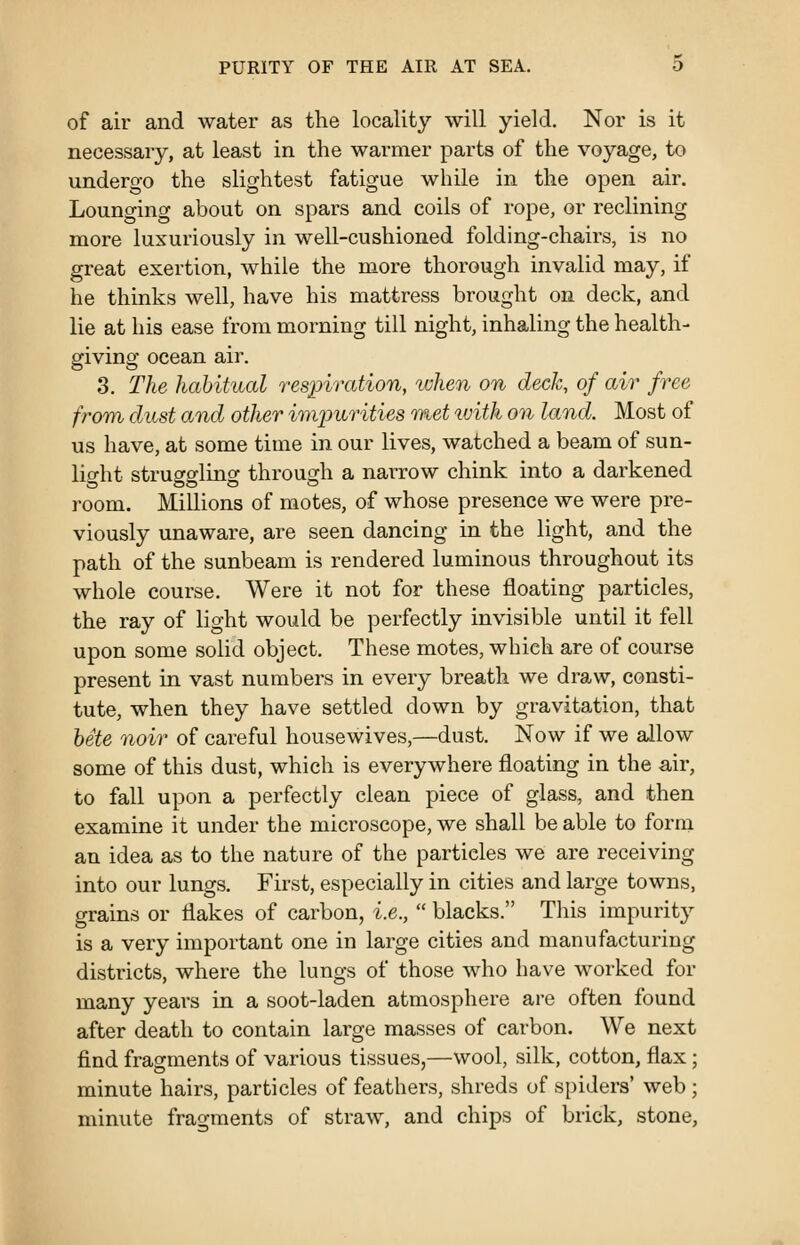 of air and water as the locality will yield. Nor is it necessary, at least in the warmer parts of the voyage, to undergo the slightest fatigue while in the open air. Lounging about on spars and coils of rope, or reclining more luxuriously in well-cushioned folding-chairs, is no great exertion, while the more thorough invalid may, if he thinks well, have his mattress brought on deck, and lie at his ease from morning till night, inhaling the health- giving ocean air. 3. The habitual respiration, lohen on deck, of air free from dust and other imimrities met ivith on land. Most of us have, at some time in our lives, watched a beam of sun- light strusfsflino- through a narrow chink into a darkened room. Millions of motes, of whose presence we were pre- viously unaware, are seen dancing in the light, and the path of the sunbeam is rendered luminous throughout its whole course. Were it not for these floating particles, the ray of light would be perfectly invisible until it fell upon some solid object. These motes, which are of course present in vast numbers in every breath we draw, consti- tute, when they have settled down by gravitation, that hete noir of careful housewives,—dust. Now if we allow some of this dust, which is everywhere floating in the air, to fall upon a perfectly clean piece of glass, and then examine it under the microscope, we shall be able to form an idea as to the nature of the particles we are receiving into our lungs. First, especially in cities and large towns, grains or flakes of carbon, i.e.,  blacks. This impurity is a very important one in large cities and manufacturing districts, where the lungs of those who have worked for many years in a soot-laden atmosphere are often found after death to contain large masses of carbon. We next find fragments of various tissues,—wool, silk, cotton, flax; minute hairs, particles of feathers, shreds of spiders* web ; minute fragments of straw, and chips of brick, stone.
