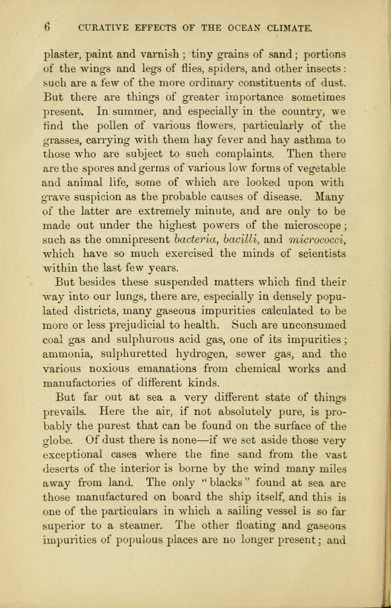 plaster, paint and varnish ; tiny grains of sand; portions of the wings and legs of flies, spiders, and other insects: such are a few of the more ordinary constituents of dust. But there are things of greater importance sometimes present. In summer, and especially in the country, we find the pollen of various flowers, particularly of the grasses, carrying with them hay fever and hay asthma to those who are subject to such complaints. Then there are the spores and germs of various low forms of vegetable and animal life, some of which are looked upon with grave suspicion as the probable causes of disease. Many of the latter are extremely minute, and are only to be made out under the highest powers of the microscope ; such as the omnipresent bacteria, bacilli, and 'micrococci, which have so much exercised the minds of scientists within the last few years. But besides these suspended matters which find their way into our lungs, there are, especially ia densely popu- lated districts, many gaseous impurities calculated to be more or less prejudicial to health. Such are unconsumed coal gas and sulphurous acid gas, one of its impurities ; ammonia, sulphuretted hydrogen, sewer gas, and the various noxious emanations from chemical works and manufactories of difterent kinds. But far out at sea a very different state of things prevails. Here the air, if not absolutely pure, is pro- bably the purest that can be found on the surface of the globe. Of dust there is none—if we set aside those very exceptional cases where the fine sand from the vast deserts of the interior is borne by the wind many miles away from land. The only  blacks found at sea are those manufactured on board the ship itself, and this is one of the particulars in which a sailing vessel is so fai* superior to a steamer. The other floating and gaseous impurities of populous places are no longer present; and