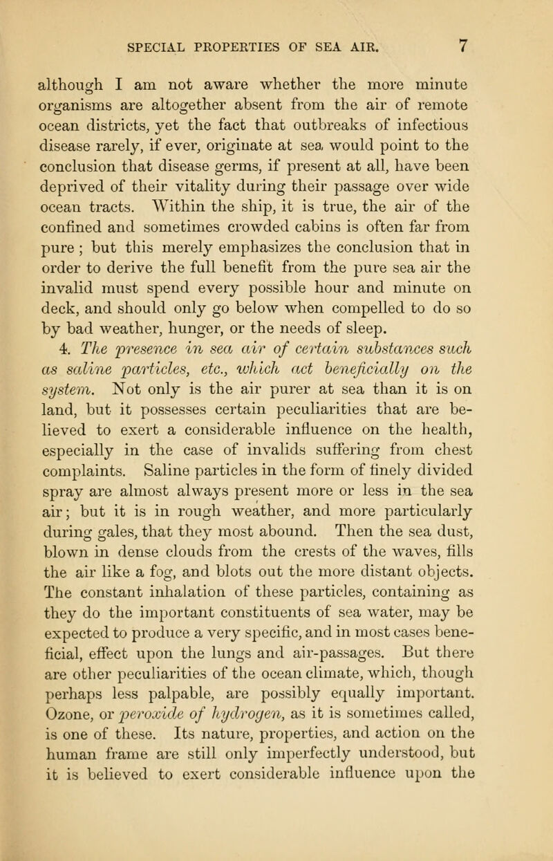 althoiicrh I am not aware whether the more minute ory^anisms are altoo[ether absent from the air of remote ocean districts, yet the fact that outbreaks of infectious disease rarely, if ever, originate at sea would point to the conclusion that disease germs, if present at all, have been deprived of their vitality during their passage over wide ocean tracts. Within the ship, it is true, the air of the confined and sometimes crowded cabins is often far from pure ; but this merely emphasizes the conclusion that in order to derive the full benefit from the pure sea air the invalid must spend every possible hour and minute on deck, and should only go below when compelled to do so by bad weather, hunger, or the needs of sleep. 4. The 'presence in sea air of certain substances such as saline particles, etc., which act henejicially on the system. Not only is the air purer at sea than it is on land, but it possesses certain peculiarities that are be- lieved to exert a considerable influence on the health, especially in the case of invalids suffering from chest complaints. Saline particles in the form of finely divided spray are almost always present more or less in the sea air; but it is in rough weather, and more particularly during gales, that they most abound. Then the sea dust, blown in dense clouds from the crests of the waves, fills the air like a fog, and blots out the more distant objects. The constant inhalation of these particles, containing as they do the important constituents of sea water, may be expected to produce a very specific, and in most cases bene- ficial, effect upon the lungs and air-passages. But there are other peculiainties of the ocean climate, which, though perhaps less palpable, are possibly equally important. Ozone, or peroxide of Itydrogen, as it is sometimes called, is one of these. Its nature, properties, and action on the human frame are still only imperfectly understood, but it is believed to exert considerable influence upon the