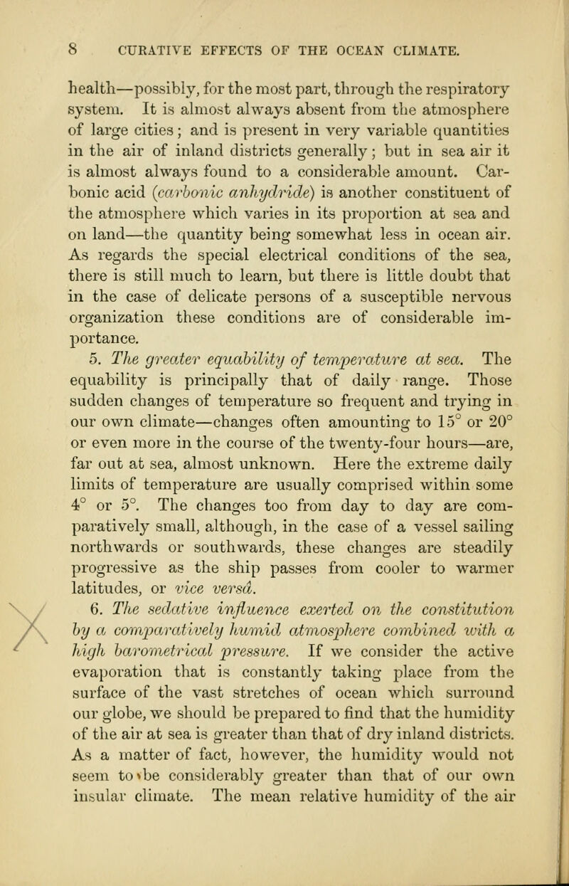 health—possibly, for the most part, through the respiratory system. It is almost always absent from the atmosphere of large cities; and is present in very variable quantities in the air of inland districts generally; but in sea air it is almost always found to a considerable amount. Car- bonic acid (carbonic anhydride) is another constituent of the atmosphere which varies in its proportion at sea and on land—the quantity being somewhat less in ocean air. As regards the special electrical conditions of the sea, there is still much to learn, but there is little doubt that in the case of delicate persons of a susceptible nervous organization these conditions are of considerable im- portance. 5. The greater equahility of temperature at sea. The equability is principally that of daily range. Those sudden changes of temperature so frequent and trying in our own climate—changes often amounting to 15° or 20° or even more in the course of the twenty-four hours—are, far out at sea, almost unknown. Here the extreme daily limits of temperature are usually comprised within some 4° or 5°. The changes too from day to day are com- paratively small, although, in the case of a vessel sailing northwards or southwards, these changes are steadily progressive as the ship passes from cooler to warmer latitudes, or vice versa. 6. The sedative influence exerted on the constitution by a comparatively humid atmosphere combined ivith a high barometrical pressure. If we consider the active evaporation that is constantly taking place from the surface of the vast stretches of ocean which surround our globe, we should be prepared to find that the humidity of the air at sea is greater than that of dry inland districts. As a matter of fact, however, the humidity would not seem tovbe considerably greater than that of our own insular climate. The mean relative humidity of the air