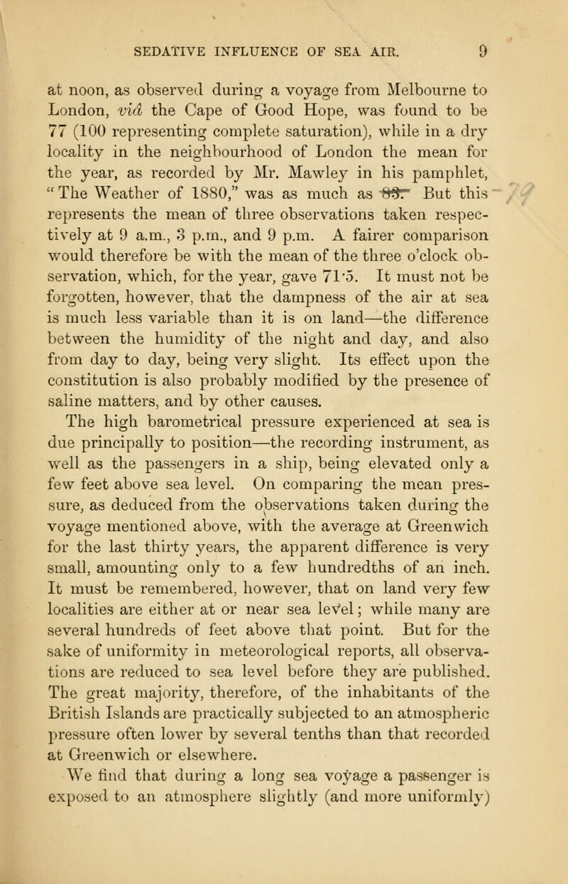 at noon, as observed during a voyage from Melbourne to London, via the Cape of Good Hope, was found to be 77 (100 representing complete saturation), while in a dry locality in the neighbourhood of London the mean for the year, as recorded by Mr. Mawley in his pamphlet, The Weather of 1880, was as much as 8^ But this ~ represents the mean of three observ^ations taken respec- tively at 9 a.m., 3 p.m., and 9 p.m. A fairer comparison would therefore be with the mean of the three o'clock ob- servation, which, for the year, gave 71'5. It must not be forgotten, however, that the dampness of the air at sea is much less variable than it is on land—the difference between the humidity of the night and day, and also from day to day, being very slight. Its effect upon the constitution is also probably modified by the presence of saline matters, and by other causes. The high barometrical pressure experienced at sea is due principally to position—the recording instrument, as well as the passengers in a ship, being elevated only a few feet above sea level. On comparing the mean pres- sure, as deduced from the observations taken during the voyage mentioned above, with the average at Greenwich for the last thirty year.s, the apparent difference is very small, amounting only to a few hundredths of an inch. It must be remembered, however, that on land very few localities are either at or near sea leVel; while many are several hundreds of feet above that point. But for the sake of uniformity in meteorological reports, all observa- tions are reduced to sea level before they are published. The great majority, therefore, of the inhabitants of the British Islands are practically subjected to an atmospheric pressure often lower by several tenths than that recorded at Greenwich or elsewhere. We find that during a long sea voyage a passenger is exposed to an atmosphere slightly (and more uniformly)