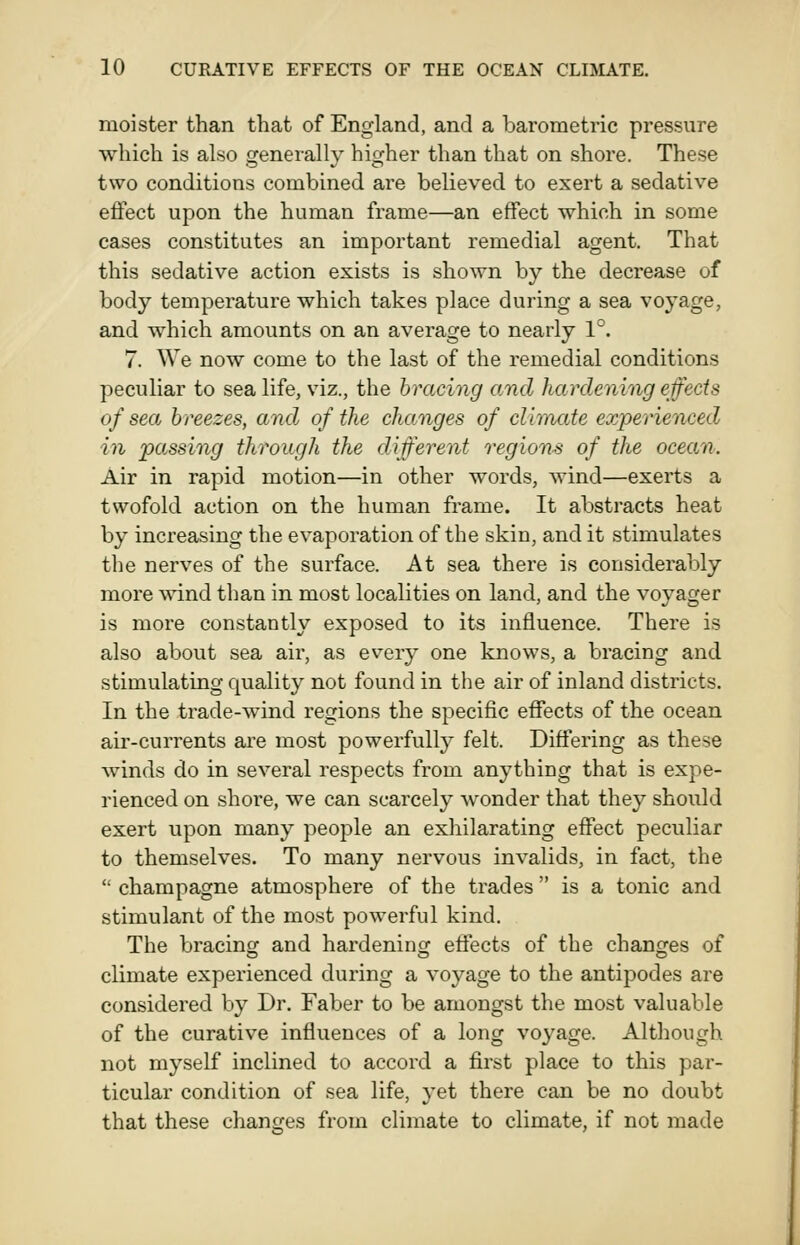 moister than that of England, and a barometric pressure which is also generally higher than that on shore. These two conditions combined are believed to exert a sedative effect upon the human frame—an effect which in some cases constitutes an important remedial agent. That this sedative action exists is shown by the decrease of body temperature which takes place during a sea voyage, and which amounts on an average to nearly 1°. 7. We now come to the last of the remedial conditions peculiar to sea life, viz., the bracing and hardening effects of sea breezes, and of the changes of climate experienced in passing through the different regions of the ocean. Air in rapid motion—in other words, wind—exerts a twofold action on the human frame. It abstracts heat by increasing the evaporation of the skin, and it stimulates the nerves of the surface. At sea there is considerably more wind than in most localities on land, and the voyager is more constantly exposed to its influence. There is also about sea air, as every one knows, a bracing and stimulating quality not found in the air of inland districts. In the trade-wind regions the specific efiects of the ocean air-currents are most powerfully felt. Differing as these winds do in several respects from anything that is expe- rienced on shore, we can scarcely wonder that they should exert upon many people an exhilarating effect peculiar to themselves. To many nervous invalids, in fact, the  champagne atmosphere of the trades  is a tonic and stimulant of the most powerful kind. The bracing and hardening effects of the changes of climate experienced during a voyage to the antipodes are considered by Dr. Faber to be amongst the most valuable of the curative influences of a long voyage. Although not myself inclined to accord a first place to this par- ticular condition of sea life, yet there can be no doubt that these changes from climate to climate, if not made