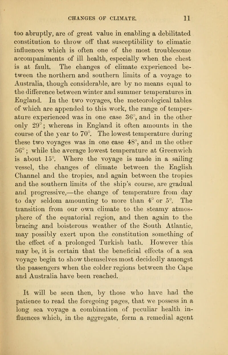 too abruptly, are of great value in enabling a debilitated constitution to throw off that susceptibility to climatic influences which is often one of the most troublesome accompaniments of ill health, especially when the chest is at fault. The changes of climate experienced be- tween the northern and southern limits of a voyage to Australia, though considerable, are by no means equal to the difference between winter and summer temperatures in England. In the two voyages, the meteorological tables of which are appended to this work, the range of temper- ature experienced was in one case 36°, and in the other only 29°; whereas in England it often amounts in the course of the year to 70°. The lowest temperature during these two voyages was in one case 48°, and in the other 56°; while the average lowest temperature at Greenwich is about 15°. Where the voyage is made in a sailing vessel, the changes of climate between the English Channel and the tropics, and again between the tropics and the southern limits of the ship's course, are gradual and progressive,—the change of temperature from day to day seldom amounting to more than 4° or 5°. The transition from our own climate to the steamy atmos- phere of the equatorial region, and then again to the bracing and boisterous weather of the South Atlantic, may possibly exert upon the constitution something of the effect of a prolonged Turkish bath. However this may be, it is certain that the beneficial effects of a sea voyage begin to show themselves most decidedly amongst the passengers when the colder regions between the Cape and Australia have been reached. It will be seen then, by those who have had the patience to read the foregoing pages, that we possess in a long sea voyage a combination of peculiar health in- fluences which, in the aggregate, form a remedial agent