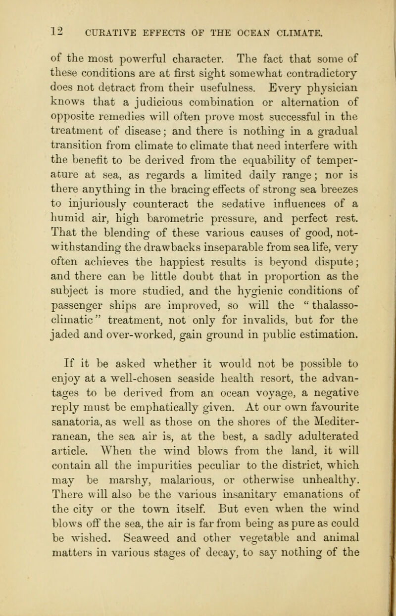 of the most powerful character. The fact that some of these conditions are at first sight somewhat contradictory does not detract from their usefulness. Every physician knows that a judicious combination or alternation of opposite remedies will often prove most successful in the treatment of disease; and there is nothinor in a gradual transition from climate to climate that need interfere with the benefit to be derived from the equability of temper- ature at sea, as regards a limited daily range; nor is there anything in the bracing efi'ects of strong sea breezes to injuriously counteract the sedative influences of a humid air, high barometric pressure, and perfect rest. That the blendinof of these various causes of orood, not- withstanding the drawbacks inseparable from sea life, very often achieves the happiest results is beyond dispute; and there can be little doubt that in proportion as the subject is more studied, and the hygienic conditions of passenger ships are improved, so \vill the  thalasso- climatic treatment, not only for invalids, but for the jaded and over-worked, gain ground in public estimation. If it be asked whether it would not be possible to enjoy at a well-chosen seaside health resort, the advan- taofes to be derived from an ocean vovao-e, a neffative reply must be emphatically given. At our own favourite sanatoria, as well as those on the shores of the Mediter- ranean, the sea air is, at the best, a sadly adulterated article. When the wind blows from the land, it will contain all the impurities peculiar to the district, which may be marshy, malarious, or otherwise unhealthy. There will also be the various insanitary emanations of the city or the town itself But even when the wind blows off the sea, the air is far from being as pure as could be wished. Seaweed and other vegetable and animal matters in various stages of decay, to say nothing of the