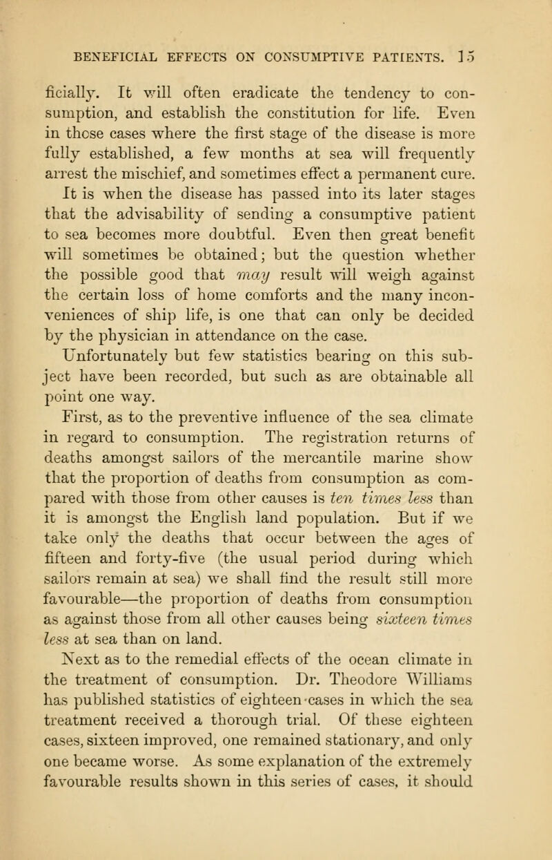 BENEFICIAL EFFECTS ON CONSUMPTIVE PATIENTS. ].5 ficially. It will often eradicate the tendency to con- sumption, and establish the constitution for life. Even in these cases where the first stage of the disease is more fully established, a few months at sea will frequently arrest the mischief, and sometimes effect a permanent cure. It is when the disease has passed into its later stages that the advisability of sending a consumptive patient to sea becomes more doubtful. Even then great benefit will sometimes be obtained; but the question whether the possible good that may result will weigh against the certain loss of home comforts and the many incon- veniences of ship life, is one that can only be decided by the physician in attendance on the case. Unfortunately but few statistics bearing on this sub- ject have been recorded, but such as are obtainable all point one way. First, as to the preventive influence of the sea climate in regard to consumption. The registration returns of deaths amongst sailors of the mercantile marine show that the proportion of deaths from consumption as com- pared with those from other causes is ten times less than it is amongst the English land population. But if we take only the deaths that occur between the ages of fifteen and forty-five (the usual period during which sailors remain at sea) we shall find the i-esult still more favourable—the proportion of deaths from consumption as against those from all other causes being; sixteen timts less at sea than on land. Next as to the remedial effects of the ocean climate in the treatment of consumption. Dr. Theodore Williams has published statistics of eighteen-cases in which the sea treatment received a thorough trial. Of these eighteen cases, sixteen improved, one remained stationary, and only one became worse. As some explanation of the extremely favourable results shown in this series of cases, it should