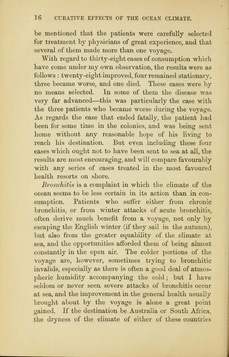 be mentioned that the patients were carefully selected for treatment by physicians of great experience, and that several of them made more than one voyage. With regard to thirty-eight cases of consumption which have come under my own observation, the results were as follows : twenty-eight improved, four remained stationary, thi'ee became worse, and one died. These cases were by no means selected. In some of them the disease was very far advanced—this was particularly the case with the three patients who became worse during the voyage. As regards the case that ended fatally, the patient had been for some time in the colonies, and was being sent home without any reasonable hope of his living to reach his destination. But even including: these four cases which ought not to have been sent to sea at all, the results are most encouraging, and will compare favourably with any series of cases treated in the most favoured health resorts on shore. Bronchitis is a complaint in which the climate of the ocean seems to be less certain in its action than in con- sumption. Patients who suffer either from chronic bronchitis, or from winter attacks of acute bronchitis, often derive much benefit from a voyage, not only by escaping the English winter (if they sail in the autumn), but also from the greater equability of the climate at sea, and the opportunities afforded them of being almost constantly in the open air. The colder portions of the voyage are, however, sometimes trying to bronchitic invalids, especially as there is often a good deal of atmos- pheric humidity accompanying the cold; but I have seldom or never seen severe attacks of bronchitis occur at sea, and the improvement in the general health usually brought about by the voyage is alone a great point gained. If the destination be Australia or South Africa, the dryness of the climate of either of these countries