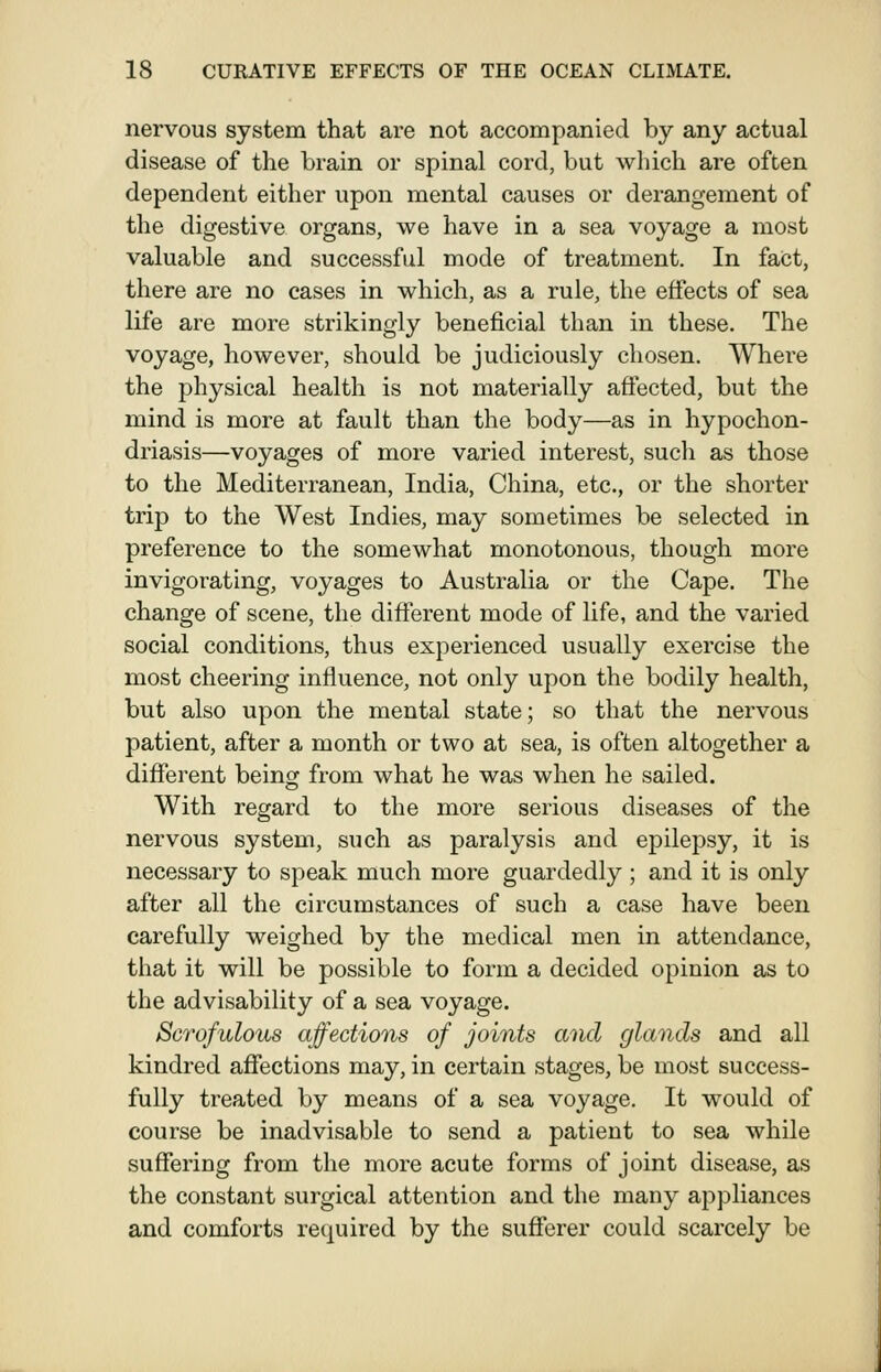 nervous system that are not accompanied by any actual disease of the brain or spinal cord, but which are often dependent either upon mental causes or derangement of the digestive organs, we have in a sea voyage a most valuable and successful mode of treatment. In fact, there are no cases in which, as a rule, the effects of sea life are more strikingly beneficial than in these. The voyage, however, should be judiciously chosen. Whei'e the physical health is not materially affected, but the mind is more at fault than the body—as in hypochon- driasis—voyages of more varied interest, such as those to the Mediterranean, India, China, etc., or the shorter trip to the West Indies, may sometimes be selected in preference to the somewhat monotonous, though more invigorating, voyages to Australia or the Cape. The change of scene, the different mode of life, and the varied social conditions, thus experienced usually exercise the most cheering influence, not only upon the bodily health, but also upon the mental state; so that the nervous patient, after a month or two at sea, is often altogether a different being from what he was when he sailed. With regard to the more serious diseases of the nervous system, such as paralysis and epilepsy, it is necessary to speak much more guardedly; and it is only after all the circumstances of such a case have been carefully weighed by the medical men in attendance, that it will be possible to form a decided opinion as to the advisability of a sea voyage. Scrofulous affections of joints and glands and all kindred affections may, in certain stages, be most success- fully treated by means of a sea voyage. It would of course be inadvisable to send a patient to sea while suffering from the more acute forms of joint disease, as the constant surgical attention and the many appliances and comforts required by the sufferer could scarcely be