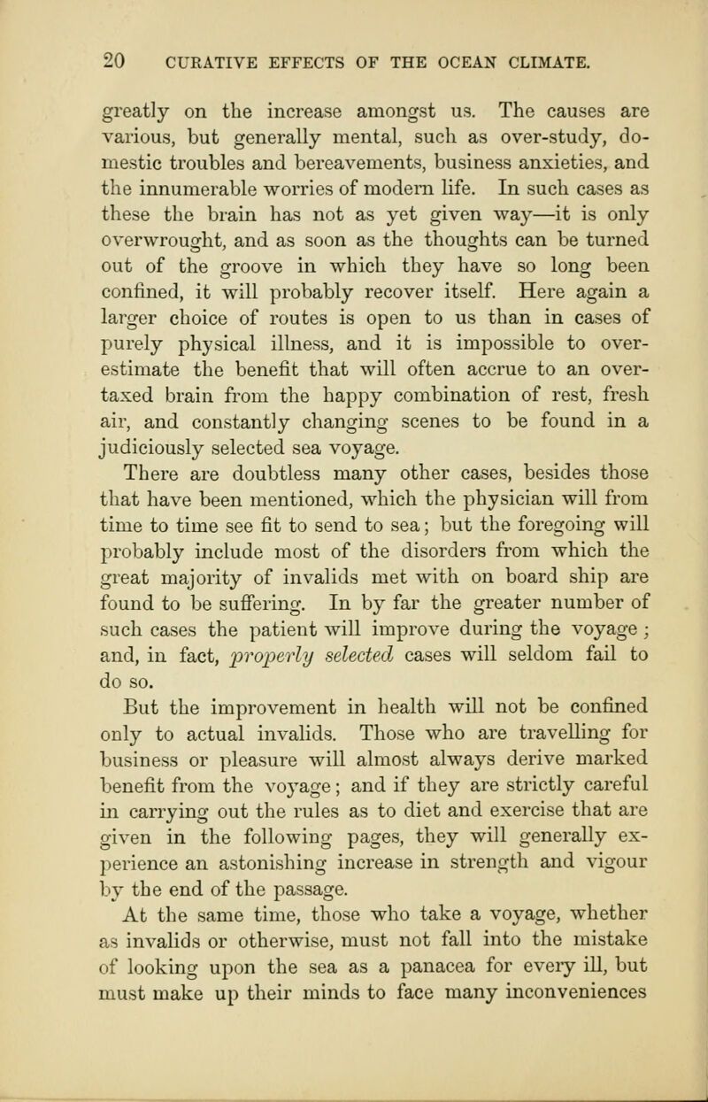 greatly on the increase amongst us. The causes are various, but generally mental, such as over-study, do- mestic troubles and bereavements, business anxieties, and the innumerable worries of modem life. In such cases as these the brain has not as yet given way—it is only overwrought, and as soon as the thoughts can be turned out of the groove in which they have so long been confined, it will probably recover itself. Here again a larger choice of routes is open to us than in cases of purely physical illness, and it is impossible to over- estimate the benefit that will often accrue to an over- taxed brain from the happy combination of rest, fresh air, and constantly changing scenes to be found in a judiciously selected sea voyage. There are doubtless many other cases, besides those that have been mentioned, which the physician will from time to time see fit to send to sea; but the foregoing will probably include most of the disorders from which the great majority of invalids met with on board ship are found to be sufiering. In by far the greater number of such cases the patient wiU improve during the voyage ; and, in fact, lyroperly selected cases will seldom fail to do so. But the improvement in health will not be confined only to actual invalids. Those who are travelling for business or pleasure will almost always derive marked benefit from the voj^age; and if they are strictly careful in carrying out the rules as to diet and exercise that are given in the following pages, they will generally ex- perience an astonishing increase in strength and vigour by the end of the passage. At the same time, those who take a voyage, whether as invalids or otherwise, must not fall into the mistake of looking upon the sea as a panacea for eveiy ill, but must make up their minds to face many inconveniences