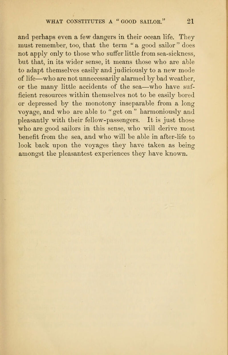 and perhaps even a few dangers in their ocean life. They must remember, too, that the term  a good sailor  does not apply only to those who suffer little from sea-sickness, but that, in its wider sense, it means those who are able to adapt themselves easily and judiciously to a new mode of life—who are not unnecessarily alarmed by bad weather, or the many little accidents of the sea—who have suf- ficient resources within themselves not to be easily bored or depressed b}'' the monotony inseparable from a long voyage, and who are able to get on  harmoniously and pleasantly with their fellow-passengers. It is just those who are good sailors in this sense, who will derive most benefit from the sea, and who will be able in after-life to look back upon the voyages tliey have taken as being amongst the pleasantest experiences they have known.