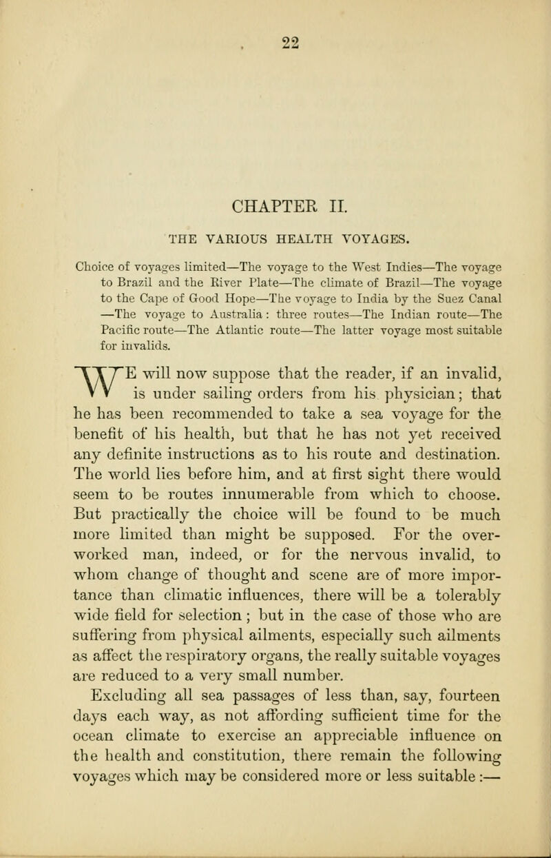 99 CHAPTER II. THE VARIOUS HEALTH VOYAGES. Choice of voyages limited—The voyage to the West Indies—The voyage to Brazil and the River Plate—The climate of Brazil—The voyage to the Cape of Good Hope—The voyage to India by the Suez Canal —The voyage to Australia : three routes—The Indian route—The Pacific route—The Atlantic route—The latter voyage most suitable for invalids. WE will now suppose that the reader, if an invalid, is under sailing orders from his physician; that he has been recommended to take a sea voyage for the benefit of his health, but that he has not yet received any definite instructions as to his route and destination. The world lies before him, and at first sight there would seem to be routes innumerable from which to choose. But practically the choice will be found to be much more limited than might be supposed. For the over- worked man, indeed, or for the nervous invalid, to whom change of thought and scene are of more impor- tance than climatic influences, there will be a tolerably wide field for selection; but in the case of those who are suflfering from physical ailments, especially such ailments as affect the respiratory organs, the really suitable voyages are reduced to a very small number. Excluding all sea passages of less than, say, fourteen days each way, as not affording sufficient time for the ocean climate to exercise an appreciable influence on the health and constitution, there remain the following voyages which may be considered more or less suitable:—
