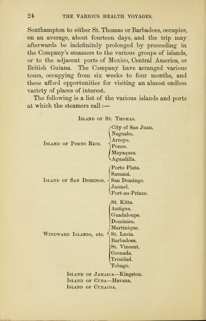 Southampton to either St. Thomas or Barbadoes, occupies, on an average, about fourteen days, and the trip may afterwards be indefinitely prolonged by proceeding in the Company's steamers to the various groups of islands, or to the adjacent ports of Mexico, Central America, or Bi'itish Guiana. The Company have arranged various tours, occupying from six weeks to four months, and these afford opportunities for visiting an almost endless variety of places of interest. The following is a list of the various islands and ports at which the steamers call:— IsLANB OF St. Thomas. Island of Porto Rico. IsLAJSD OF San Domingo. 'City of San Juan. Naguabo. ) Arroyo. I Ponce. Mayaquez. ^Aguadilla. /Porto Plata. Samand.. ISan Domingo. Jacniel. Port-au-Prince. ^St. Kitts. Antigua. Guadaloupe. Dominica. Martinique. W1NDWAF.D Islands, etc. { St. Lucia. Barbadoes. St. Vincent. Grenada. Trinidad. Tobago. Island of Jamaica—Kingston. Island of Cuba—Havana. Island of Curacoa.