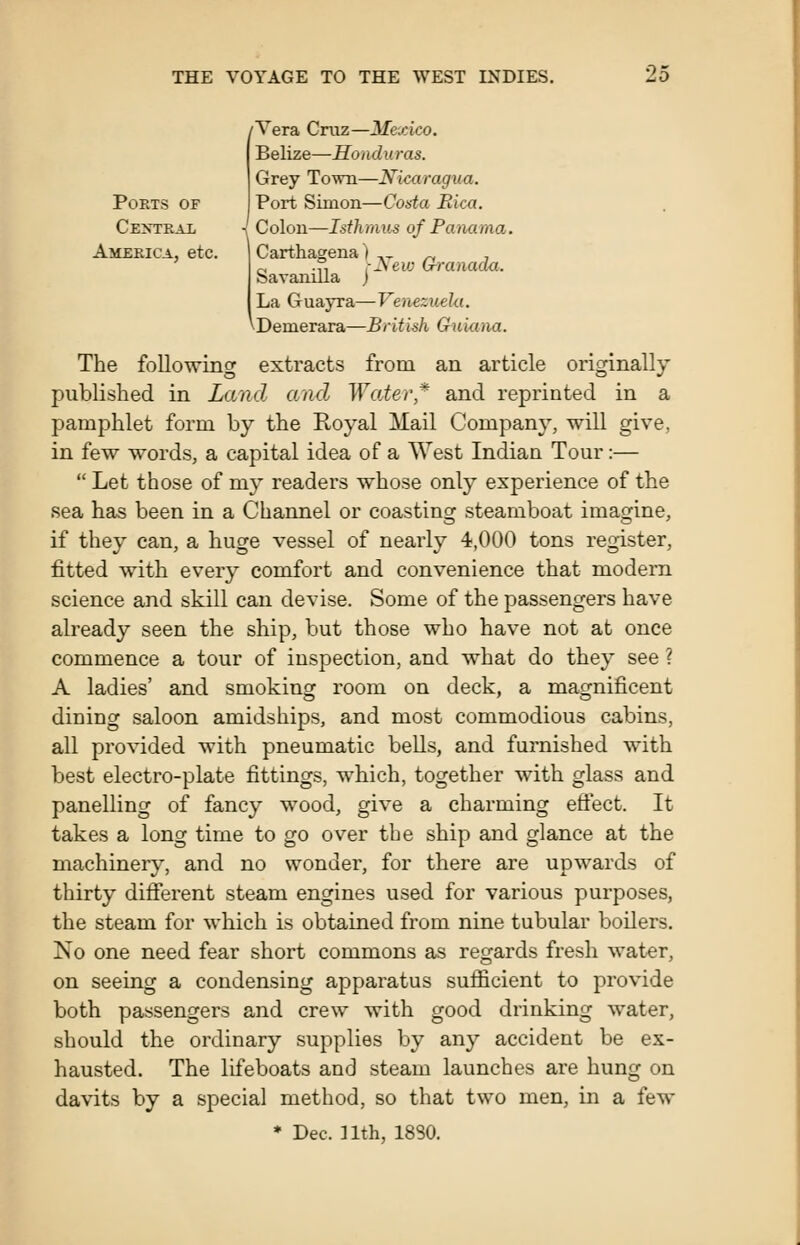 Poets of Ce>tral -( America, etc. /Vera Cniz—Mexico. Belize—Honduras. Grey Town—Nicaragua. Port Sinion—Costa Bica. Colon—Isthmus of Panama. Carthagena) „ _, , c, .,1 rJyevj Granada. Savanilla ) La Guayra—Venezuela. ^Demerara—British Guiana. The following extracts from an article originally published in Land and Water* and reprinted in a pamphlet form by the Royal ^ail Company, will give, in few words, a capital idea of a West Indian Tour:—  Let those of my readers whose only experience of the sea has been in a Channel or coasting steamboat imagine, if they can, a huge vessel of nearly 4,000 tons register, fitted with every comfort and convenience that modern science and skill can devise. Some of the passengers have already seen the ship, but those who have not at once commence a tour of inspection, and what do they see ? A ladies' and smoking room on deck, a magnificent dining saloon amidships, and most commodious cabins, all provided with pneumatic bells, and furnished with best electro-plate fittings, which, together with glass and panelling of fancy wood, give a charming effect. It takes a long time to go over the ship and glance at the machinery, and no wonder, for there are upwards of thirty different steam engines used for various purposes, the steam for which is obtained from nine tubular boilers. No one need fear short commons as regards fresh water, on seeing a condensing apparatus sufficient to provide both passengers and crew with good drinking water, should the ordinary supplies by any accident be ex- hausted. The lifeboats and steam launches are hung on davits by a special method, so that two men, in a few * Dec. 11th, 1880.