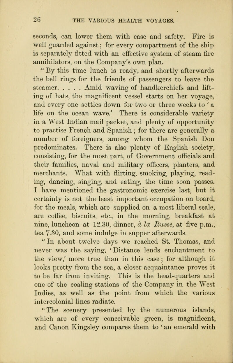 seconds, can lower them with ease and safety. Fire is well guarded against; for every compartment of the ship is separately fitted with an effective system of steam fire annihilators, on the Company's own plan.  By this time lunch is ready, and shortly afterwards the bell rings for the friends of passengers to leave the steamer Amid waving of handkerchiefs and lift- ing of hats, the magnificent vessel starts on her voyage, and every one settles down for two or three weeks to ' a life on the ocean wave.' There is considerable variety in a West Indian mail packet, and plenty of opportunity to practise French and Spanish; for there are generally a number of foreigners, among whom the Spanish Don predominates. There is also plenty of English society, consisting, for the most part, of Government officials and their families, naval and military officers, planters, and mei'chants. What with flirting, smoking, playing, read- ing, dancing, singing, and eating, the time soon passes. I have mentioned the gastronomic exercise last, but it certainly is not the least important occupation on board, for the meals, which are supplied on a most liberal scale, are coflfee, biscuits, etc., in the morning, breakfast at nine, luncheon at 12.30, dinner, a la Riisse, at five p.m., tea 7.30, and some indulge in supper afterwards.  In about twelve days we reached St. Thomas, and never was the saying, ' Distance lends enchantment to the view,' more true than in this case; for although it looks pretty from the sea, a closer acquaintance proves it to be far from inviting. This is the head-quarters and one of the coaling stations of the Company in the West Indies, as well as the point from which the various intercolonial lines radiate. The sceneiy presented by the numerous islands, which are of every conceivable green, is magnificent, and Canon Kingsley compares them to ' an emerald with
