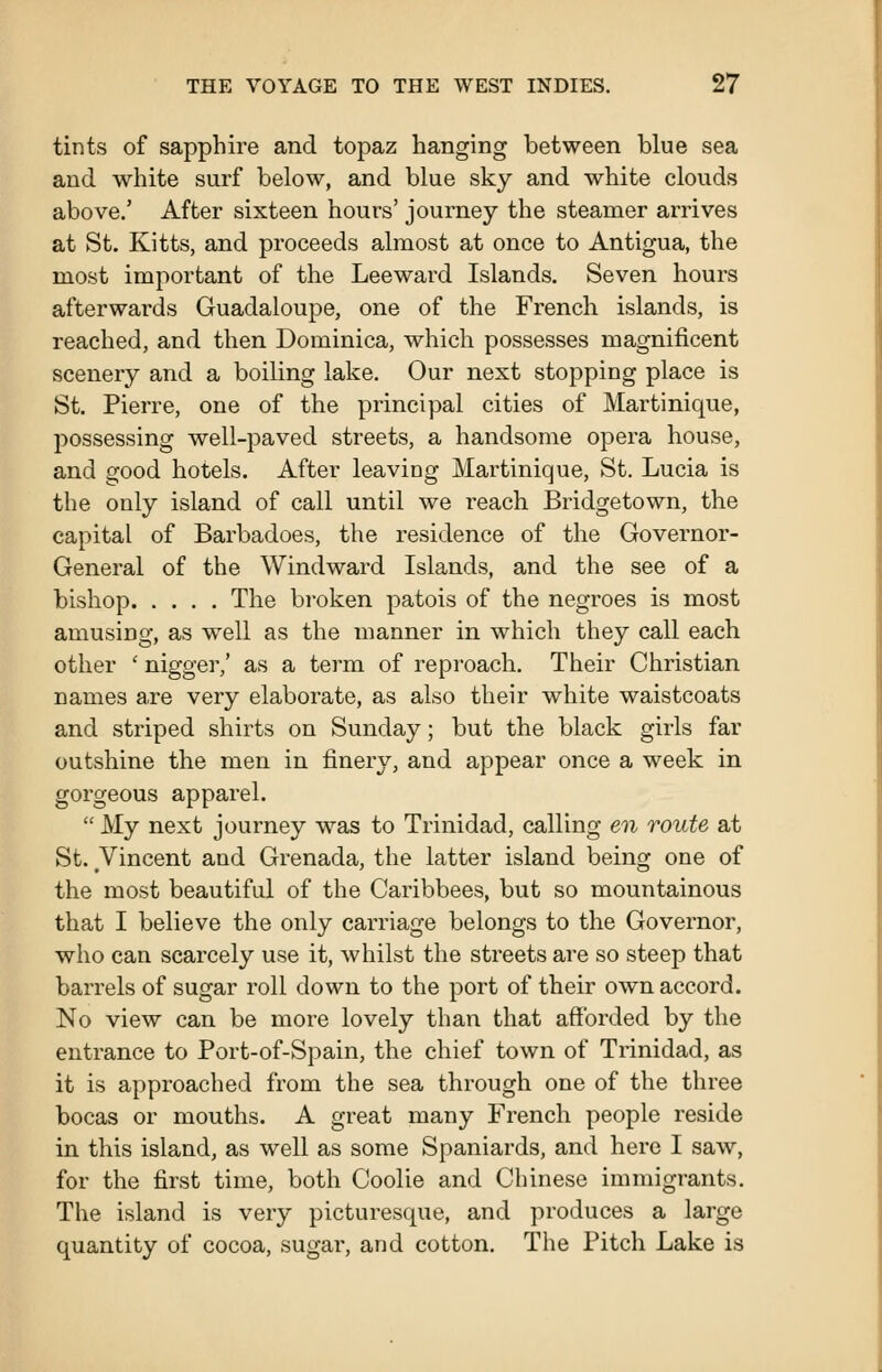 tints of sapphire and topaz hanging between blue sea and white surf below, and blue sky and white clouds above.' After sixteen hours' journey the steamer arrives at St. Kitts, and proceeds almost at once to Antigua, the most important of the Leeward Islands. Seven hours afterwards Guadaloupe, one of the French islands, is reached, and then Dominica, which possesses magnificent scenery and a boiling lake. Our next stopping place is St. Pierre, one of the principal cities of Martinique, possessing well-paved streets, a handsome opera house, and good hotels. After leaving Martinique, St. Lucia is the only island of call until we reach Bridgetown, the capital of Barbadoes, the residence of the Governor- General of the Windward Islands, and the see of a bishop The broken patois of the negroes is most amusing, as well as the manner in which they call each other ' nigger,' as a term of reproach. Their Christian names are very elaborate, as also their white waistcoats and striped shirts on Sunday; but the black girls far outshine the men in finery, and appear once a week in gorgeous apparel.  My next journey was to Trinidad, calling en route at St. Vincent and Grenada, the latter island being one of the most beautiful of the Caribbees, but so mountainous that I believe the only carriage belongs to the Governor, who can scarcely use it, whilst the streets are so steep that barrels of sugar roll down to the port of their own accord. No view can be more lovely than that afforded by the entrance to Port-of-Spain, the chief town of Trinidad, as it is approached from the sea through one of the three bocas or mouths. A great many French people reside in this island, as well as some Spaniards, and here I saw, for the first time, both Coolie and Chinese immigrants. The island is very picturesque, and produces a large quantity of cocoa, sugar, and cotton. The Pitch Lake is