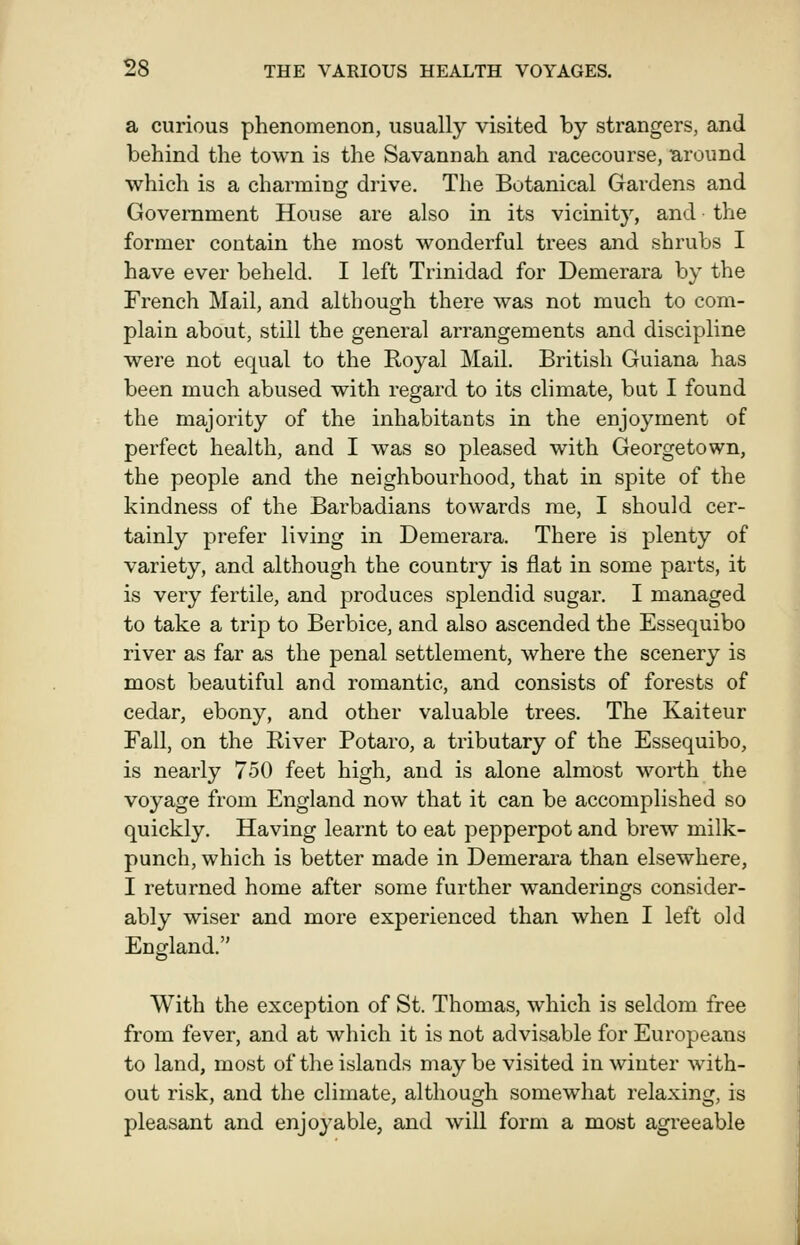 a curious phenomenon, usually visited by strangers, and behind the town is the Savannah and racecourse, around which is a charming drive. The Botanical Gardens and Government House are also in its vicinity, and the former contain the most wonderful trees and shrubs I have ever beheld. I left Trinidad for Demerara by the French Mail, and altbouofh there was not much to com- plain about, still the general arrangements and discipline were not equal to the Royal Mail. British Guiana has been much abused with regard to its climate, but I found the majority of the inhabitants in the enjoyment of perfect health, and I was so pleased with Georgetown, the people and the neighbourhood, that in spite of the kindness of the Barbadians towards me, I should cer- tainly prefer living in Demerara. There is plenty of variety, and although the country is flat in some parts, it is very fertile, and produces splendid sugar. I managed to take a trip to Berbice, and also ascended the Essequibo river as far as the penal settlement, where the scenery is most beautiful and romantic, and consists of forests of cedar, ebony, and other valuable trees. The Kaiteur Fall, on the River Potaro, a tributary of the Essequibo, is nearly 750 feet high, and is alone almost worth the voyage from England now that it can be accomplished so quickly. Having learnt to eat pepperpot and brew milk- punch, which is better made in Demerara than elsewhere, I returned home after some further wanderings consider- ably wiser and more experienced than when I left old England. With the exception of St. Thomas, which is seldom free from fever, and at which it is not advisable for Europeans to land, most of the islands maybe visited in winter with- out risk, and the climate, although somewhat relaxing, is pleasant and enjoyable, and will form a most agreeable