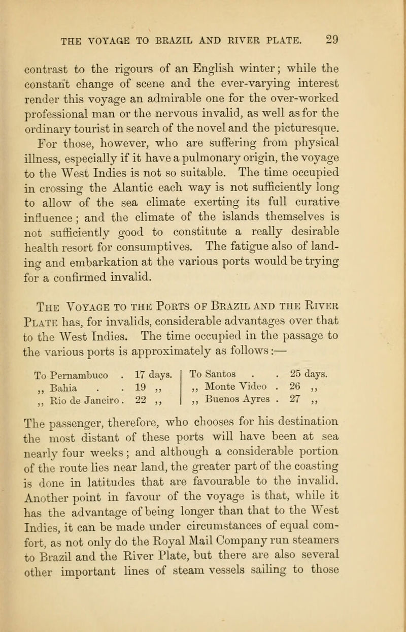 contrast to the rigours of an English winter; while the constant change of scene and the ever-varying interest render this voyage an admirable one for the over-worked professional man or the nervous invalid, as well as for the ordinary tourist in search of the novel and the picturesque. For those, however, who are suffering from physical illness, especially if it have a pulmonary origin, the voyage to the West Indies is not so suitable. The time occupied in crossing the Alantic each way is not sufficiently long to allow of the sea climate exerting its full curative influence; and the climate of the islands themselves is not sufficiently good to constitute a really desirable health resort for consumptives. The fatigue also of land- ing and embarkation at the various ports would be trying for a confirmed invalid. The Voyage to the Ports of Brazil and the River Plate has, for invalids, considerable advantages over that to the West Indies. The time occupied in the passage to the various ports is approximately as follows:— To Pernambuco . 17 days. To Santos 25 days ,, Bahia 19 „ ,, Monte Video . 26 „ ,, Rio de Janeiro. 22 „ ,, Buenos Ayres . 27 „ The passenger, therefore, who chooses for his destination the most distant of these ports wiU have been at sea nearly four weeks; and although a considerable portion of the route lies near land, the greater part of the coasting is done in latitudes that are favourable to the invalid. Another point in favour of the voyage is that, while it has the advantage of being longer than that to the West Indies, it can be made under circumstances of equal com- fort, as not only do the Royal Mail Company run steamers to Brazil and the River Plate, but there are also several other important lines of steam vessels sailing to those
