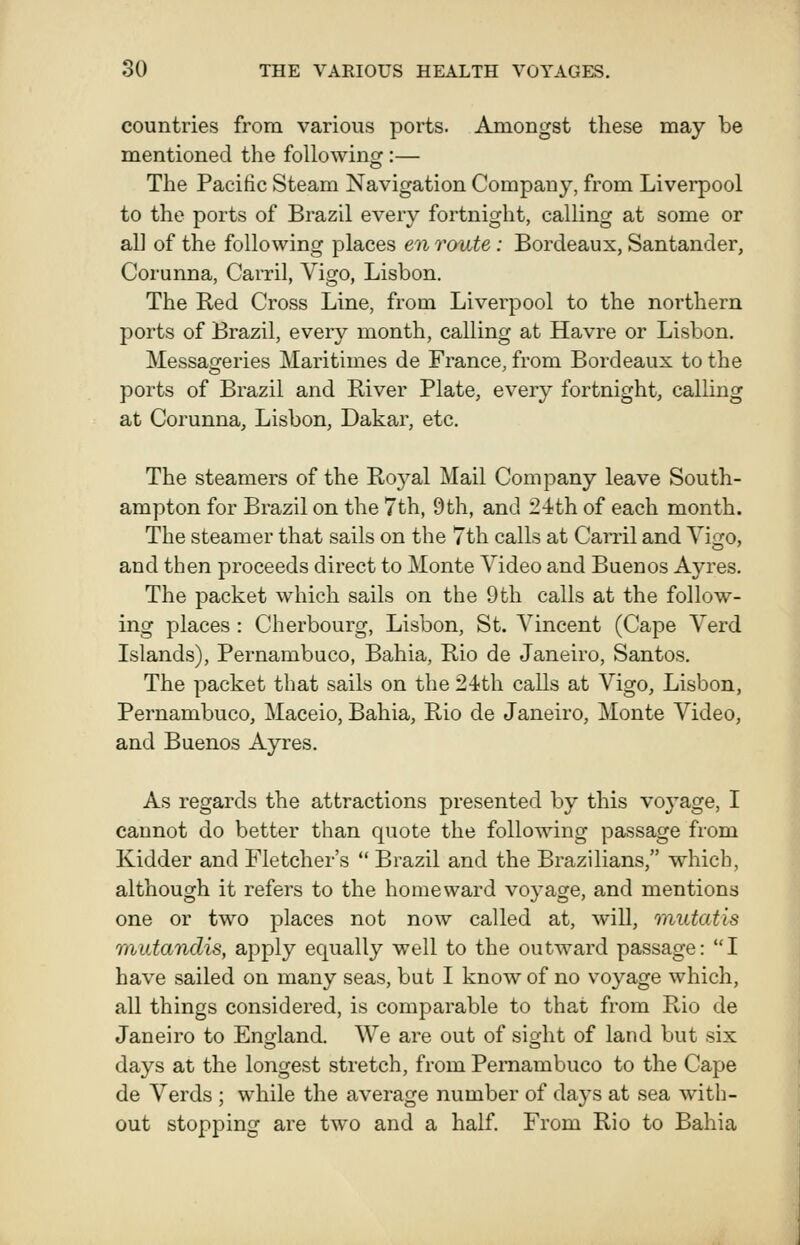 countries from various ports. Amongst these may be mentioned the followingr:— The Pacific Steam Navigation Company, from Liverpool to the ports of Brazil every fortnight, calling at some or all of the following places en route: Bordeaux, Santander, Corunna, Carril, Vigo, Lisbon. The Red Cross Line, from Liverpool to the northern ports of Brazil, every month, calling at Havre or Lisbon. Messaoferies Maritimes de France, from Bordeaux to the ports of Brazil and River Plate, every fortnight, calling at Corunna, Lisbon, Dakar, etc. The steamers of the Royal Mail Company leave South- ampton for Brazil on the 7th, 9th, and 24th of each month. The steamer that sails on the 7th calls at Carril and Vigo, and then proceeds direct to Monte Video and Buenos Ayres. The packet which sails on the 9th calls at the follow- ing places: Cherbourg, Lisbon, St. Vincent (Cape Verd Islands), Pernambuco, Bahia, Rio de Janeiro, Santos. The packet that sails on the 24th calls at Vigo, Lisbon, Pernambuco, Maeeio, Bahia, Rio de Janeiro, Monte Video, and Buenos Ayres. As regards the attractions presented by this voj'age, I cannot do better than quote the folio-wing passage from Kidder and Fletcher's  Brazil and the Brazilians, which, although it refers to the homeward voyage, and mentions one or two places not now called at, will, mutatis mutandis, apply equally well to the outward passage: I have sailed on many seas, but I know of no voyage which, all things considered, is comparable to that from Rio de Janeiro to England. We are out of sight of land but six days at the longest stretch, from Pernambuco to the Cape de Verds ; while the average number of days at sea with- out stopping are two and a half. From Rio to Bahia