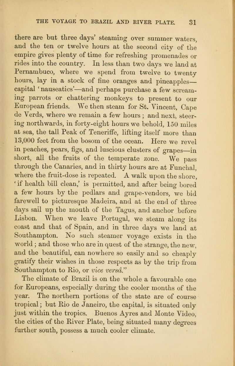 there are but three days' steaming over summer waters, and the ten or twelve hours at the second city of the empire gives plenty of time for refreshing promenades or rides into the countrj^ In less than two days we land at Pernambuco, where we spend from twelve to twenty hours, lay in a stock of fine oranges and pineapples— capital ' nauseatics'—and perhaps purchase a few scream- ing parrots or chattering monkeys to present to our European friends. We then steam for St. Vincent, Cape de Verds, where we remain a few hours ; and next, steer- ing northwards, in forty-eight hours we behold, 150 miles at sea, the tall Peak of Teneriffe, lifting itself more than 13,000 feet from the bosom of the ocean. Here we revel in peaches, pears, figs, and luscious clusters of grapes—in short, all the fruits of the temperate zone. We pass through the Canaries, and in thirty hours are at Funchal, where the fruit-dose is repeated. A walk upon the shore, ' if health bill clean,' is permitted, and after being bored a few hours by the pedlars and grape-vendors, we bid farewell to picturesque Madeira, and at the end of three days sail up the mouth of the Tagus, and anchor before Lisbon. When we leave Portugal, we steam alono- its coast and that of Spain, and in three days we land at Southampton. No such steamer voyage exists in the world ; and those who are in quest of the strange, the new, and the beautiful, can nowhere so easily and so cheaply gratify their wishes in those respects as by the trip from Southampton to Rio, or vice versa. The climate of Brazil is on the whole a favourable one for Europeans, especially during the cooler months of the year. The northern portions of the state are of course tropical; but Rio de Janeiro, the capital, is situated only just within the tropics. Buenos Ayres and Monte Video, the cities of the River Plate, being situated many deo^rees further south, possess a much cooler climate.