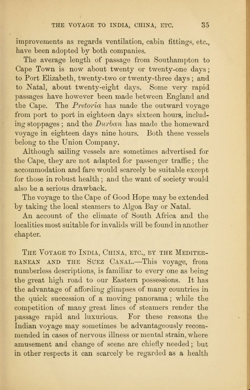 improvements as regards ventilation, cabin fittings, etc., have been adopted by both companies. The average length of passage from Southampton to Cape Town is now about twenty or twenty-one days; to Port Elizabeth, twenty-two or twenty-three days ; and to Natal, about twenty-eight days. Some very rapid passages have however been made between England and the Cape. The Pretoria has made the outward voyage from port to port in eighteen days sixteen hours, includ- ing stoppages ; and the Durban has made the homeward voyage in eighteen days nine hours. Both these vessels belong to the Union Company. Althouo-h sailing vessels are sometimes advertised for the Cape, they are not adapted for passenger traiBc; the accommodation and fare would scarcely be suitable except for those in robust health ; and the want of society would, also be a sei'ious drawback. The voyage to the Cape of Good Hope may be extended by taking the local steamers to Algoa Bay or Natal. An account of the climate of South Africa and the localities most suitable for invalids will be found in a,nother chapter. The Voyage to India, China, etc., by the Mediter- ranean AND the Suez Canal.—This voyage, from numberless descriptions, is familiar to every one as being the great high road to our Eastern possessions. It has the advantage of affording glimpses of many countries in the quick succession of a moving panorama; while the competition of many great lines of steamers render the passage rapid and luxurious. For these reasons the Indian voyage may sometimes be advantageously recom- mended in cases of nervous illness or mental strain, where amusement and change of scene are chiefly needed; but in other respects it can scarcely be regarded as a health