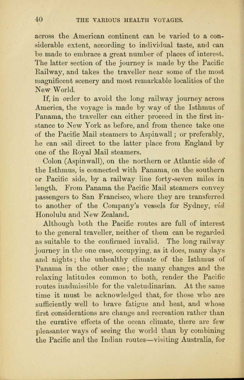 across the American continent can be varied to a con- siderable extent, according to individual taste, and can be made to embrace a great number of places of interest. The latter section of the journey is made by the Pacific Railway, and takes the traveller near some of the most magnificent scenery and most remarkable localities of the New World. If, in order to avoid the long railway journey across America, the voyage is made by way of the Isthmus of Panama, the traveller can either proceed in the first in- stance to New York as before, and from thence take one of the Pacific Mail steamers to Aspinwall; or preferably, he can sail direct to the latter place from England by one of the Royal Mail steamers. Colon (Aspinwall), on the northern or Atlantic side of the Isthmus, is connected with Panama, on the southern or Pacific side, by a railway line forty-seven miles in length. From Panama the Pacific Mail steamers convey passengers to San Francisco, where they are transferred to another of the Company's vessels for Sydney, via Honolulu and New Zealand. Although both the Pacific routes are full of interest to the general traveller, neither of them can be regarded as suitable to the confirmed invalid. The long railway journey in the one case, occupying, as it does, many days and nights; the unhealthy climate of the Isthmus of Panama in the other case; the many changes and the relaxing latitudes common to both, render the Pacific routes inadmissible for the valetudinarian. At the same time it must be acknowledged that, for those who are sufficiently well to brave fatigue and heat, and whose first considerations are change and recreation rather than the curative efiects of the ocean climate, there are few pleasanter ways of seeing the world than by combining the Pacific and the Indian routes—visiting Australia, for