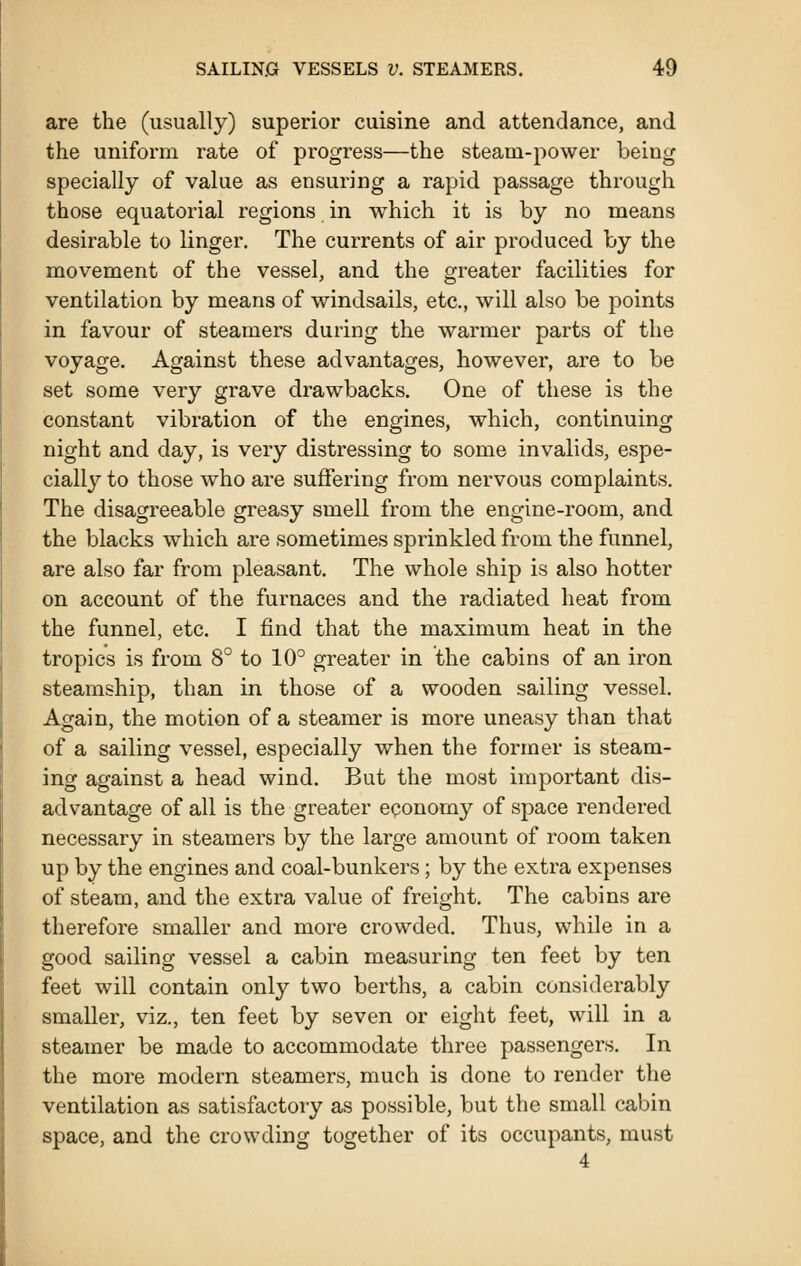 are the (usually) superior cuisine and attendance, and the uniform rate of progress—the steam-power being specially of value as ensuring a rapid passage through those equatorial regions in which it is by no means desirable to linger. The currents of air produced by the movement of the vessel, and the greater facilities for ventilation by means of windsails, etc., will also be points in favour of steamers during the warmer parts of the voyage. Against these advantages, however, are to be set some very grave drawbacks. One of these is the constant vibration of the engines, which, continuing night and day, is very distressing to some invalids, espe- cially to those who are suffering from nervous complaints. The disagreeable greasy smell from the engine-room, and the blacks which are sometimes sprinkled from the funnel, are also far from pleasant. The whole ship is also hotter on account of the furnaces and the radiated heat from the funnel, etc. I find that the maximum heat in the tropics is from 8° to 10° greater in the cabins of an iron steamship, than in those of a wooden sailing vessel. Again, the motion of a steamer is more uneasy than that of a sailing vessel, especially when the former is steam- ing against a head wind. But the most important dis- advantage of all is the greater economy of space rendered necessary in steamers by the large amount of room taken up by the engines and coal-bunkers; by the extra expenses of steam, and the extra value of freight. The cabins are therefore smaller and more crowded. Thus, while in a good sailing vessel a cabin measuring ten feet by ten feet will contain only two berths, a cabin considerably smaller, viz., ten feet by seven or eight feet, will in a steamer be made to accommodate three passengers. In the more modern steamers, much is done to render the ventilation as satisfactory as possible, but the small cabin space, and the crowding together of its occupants, must 4