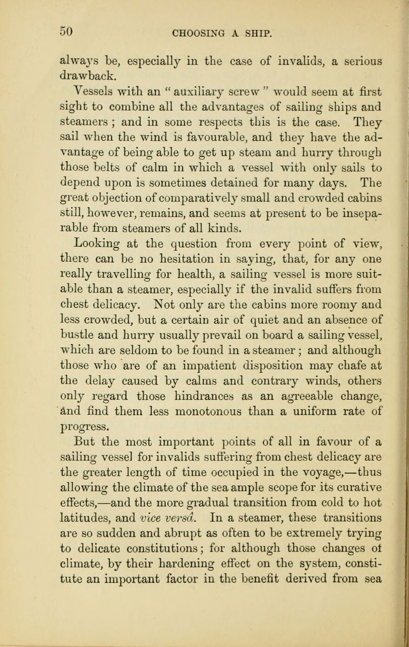 always be, especially in the case of invalids, a serious drawback. Vessels with an  auxiliary screw  would seem at first sight to combine all the advantages of sailing ships and steamers ; and in some respects this is the case. They sail when the wind is favourable, and they have the ad- vantage of being able to get up steam and hurry through those belts of calm in which a vessel with only sails to depend upon is sometimes detained for many days. The great objection of comparatively small and crowded cabins still, however, remains, and seems at present to be insepa- rable from steamers of all kinds. Looking at the question from every point of view, there can be no hesitation in saying, that, for any one really travelling for health, a sailing vessel is more suit- able than a steamer, especially if the invalid suffers from chest delicacy. Not only are the cabins more roomy and less crowded, but a certain air of quiet and an absence of bustle and hurry usually prevail on board a sailing vessel, which are seldom to be found in a steamer; and although those who are of an impatient disposition may chafe at the delay caused by calms and contrary winds, others only regard those hindrances as an agreeable change, £Lnd find them less monotonous than a uniform rate of progress. But the most important points of all in favour of a sailing vessel for invalids suffering from chest delicacy are the greater length of time occupied in the voyage,—thus allowing the climate of the sea ample scope for its curative effects,—and the more gradual transition from cold to hot latitudes, and vice versa. In a steamer, these transitions are so sudden and abrupt as often to be extremely trying to delicate constitutions; for although those changes ot climate, by their hardening effect on the system, consti- tute an important factor in the benefit derived from sea