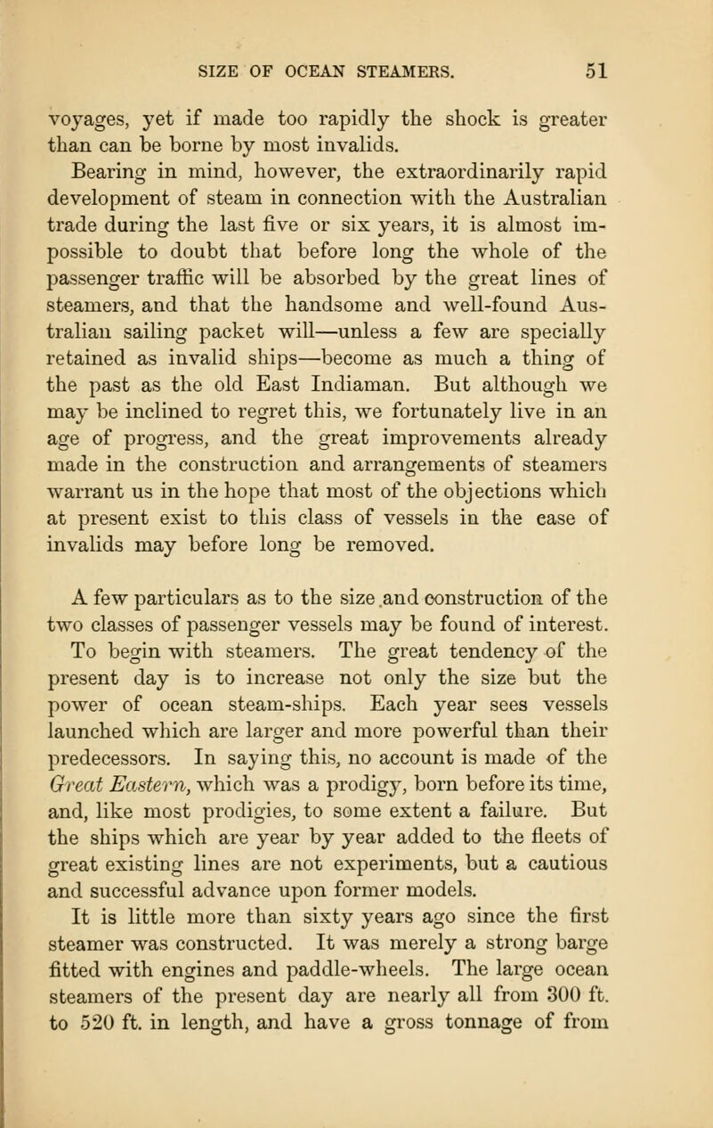 voyages, yet if made too rapidly the shock is greater than can be borne by most invalids. Bearing in mind, however, the extraordinarily rapid development of steam in connection with the Australian trade during the last five or six years, it is almost im- possible to doubt that before long the whole of the passenger traffic will be absorbed by the great lines of steamers, and that the handsome and well-found Aus- tralian sailing packet will—unless a few are specially retained as invalid ships—become as much a thing of the past as the old East Indiaman. But although we may be inclined to regret this, we fortunately live in an age of progress, and the great improvements already made in the construction and arrangements of steamers warrant us in the hope that most of the objections which at present exist to this class of vessels in the ease of invalids may before long be removed. A few particulars as to the size and construction of the two classes of passenger vessels may be found of interest. To begin with steamers. The great tendency of the present day is to increase not only the size but the power of ocean steam-ships. Each year sees vessels launched which are larger and more powerful than their predecessors. In saying this, no account is made of the Great Eastern, which was a prodigj^, born before its time, and, like most prodigies, to some extent a failure. But the ships which are year by year added to the fleets of great existing lines are not experiments, but a cautious and successful advance upon former models. It is little more than sixty years ago since the first steamer was constructed. It was merely a strong barge fitted with engines and paddle-wheels. The large ocean steamers of the present day are nearly all from 300 ft. to 520 ft. in length, and have a gi-oss tonnage of from