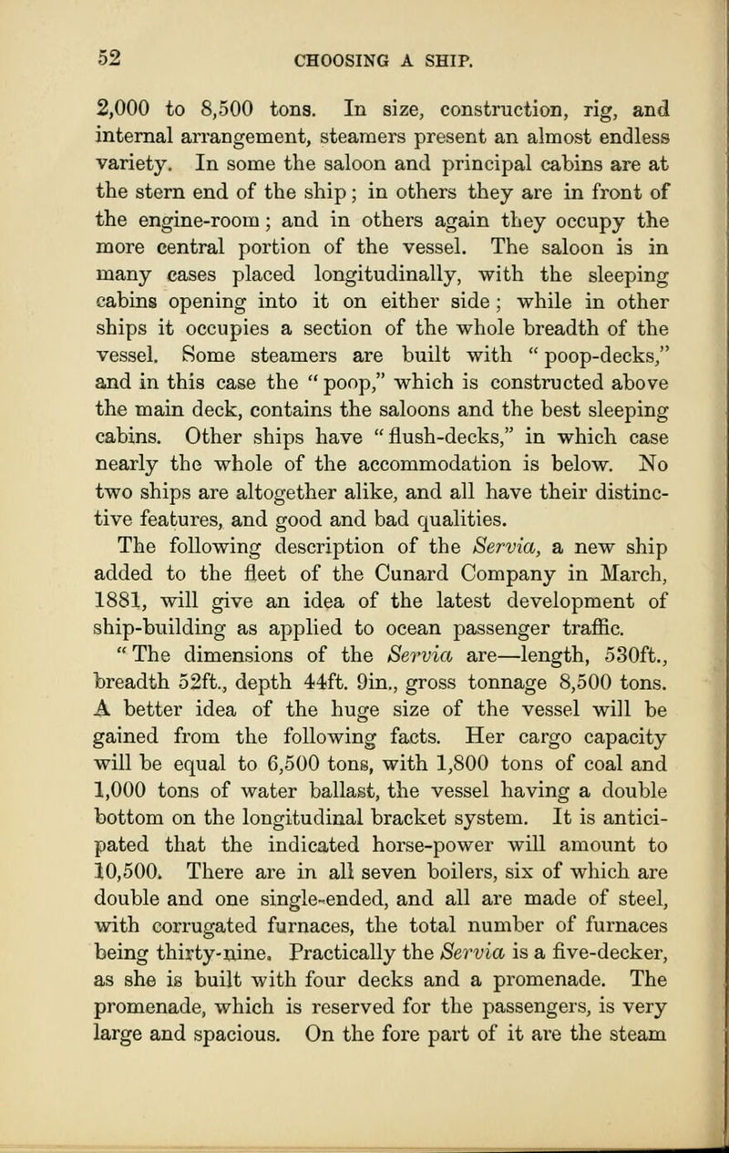 2,000 to 8,500 tons. In size, construction, rig, and internal arrangement, steamers present an almost endless variety. In some the saloon and principal cabins are at the stern end of the ship; in others they are in front of the engine-room; and in others again they occupy the more central portion of the vessel. The saloon is in many cases placed longitudinally, with the sleeping cabins opening into it on either side; while in other ships it occupies a section of the whole breadth of the vessel. Some steamers are built with  poop-decks, and in this case the  poop, which is constructed above the main deck, contains the saloons and the best sleeping cabins. Other ships have flush-decks, in which case nearly the whole of the accommodation is below. No two ships are altogether alike, and all have their distinc- tive features, and good and bad qualities. The following description of the Servia, a new ship added to the fleet of the Cunard Company in March, 1881, will give an idea of the latest development of ship-building as applied to ocean passenger trafiic.  The dimensions of the Servia are—length, 530ft., breadth 52ft., depth 44ft. 9in., gross tonnage 8,500 tons. A better idea of the huge size of the vessel will be gained from the following facts. Her cargo capacity will be equal to 6,500 tons, with 1,800 tons of coal and 1,000 tons of water ballast, the vessel having a double bottom on the longitudinal bracket system. It is antici- pated that the indicated horse-power will amount to 10,500. There are in all seven boilers, six of which are double and one single-ended, and all are made of steel, with corrugated furnaces, the total number of furnaces being thirty-nine. Practically the Servia is a five-decker, as she is built with four decks and a promenade. The promenade, which is reserved for the passengers, is very large and spacious. On the fore part of it are the steam