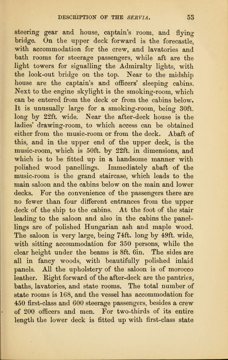 steering gear and house, captain's room, and flyino- bridge. On the upper deck forward is the forecastle, with accommodation for the crew, and lavatories and bath rooms for steerage passengers, while aft are the light towers for signalling the Admiralty lights, with the look-out bridge on the top. Near to the midship house are the captain's and officers' sleeping cabins. Next to the engine skylight is the smoking-room, which can be entered from the deck or from the cabins below. It is unusually large for a smoking-room, being 30ft. long by 22ft. wide. Near the after-deck house is the ladies' drawing-room, to which access can be obtained either from the music-room or from the deck. Abaft of this, and in the upper end of the upper deck, is the music-room, which is 50ft. by 22ft. in dimensions, and which is to be fitted up in a handsome manner with polished wood panellings. Immediately abaft of the music-room is the grand staircase, which leads to the main saloon and the cabins below on the main and lower decks. For the convenience of the passengers there are no fewer than four different entrances from the upper deck of the ship to the cabins. At the foot of the stair leading to the saloon and also in the cabins the panel- lings are of polished Hungarian ash and maple wood. The saloon is very large, being 74ft. long by 49ft. wide, with sitting accommodation for 350 persons, while the clear height under the beams is 8ft. Gin. The sides are all in fancy woods, with beautifully polished inlaid panels. All the upholstery of the saloon is of morocco leather. Right forward of the after-deck are the pantries, baths, lavatories, and state rooms. The total number of state rooms is 1G8, and the vessel has accommodation for 450 first-class and 600 steerage passengers, besides a crew of 200 officers and men. For two-thirds of its entire length the lower deck is fitted up with first-class state