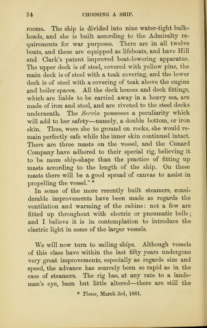 rooms. The ship is divided into nine water-tight bulk- heads, and she is built according to the Admiralty re- quirements for war purposes. There are in all twelve boats, and these are equipped as lifeboats, and have Hill and Clark's patent improved boat-lowering apparatus. The upper deck is of steel, covered with yellow pine, the main deck is of steel with a teak covering, and the lower deck is of steel with a covering of teak above the engine and boiler spaces. All the deck houses and deck fittings, which are liable to be carried away in a heavy sea, are made of iron and steel, and are riveted to the steel decks underneath. The Servia possesses a peculiarity which will add to her safety—namely, a double bottom, or iron skin. Thus, were she to ground on rocks, she would re- main perfectly safe while the inner skin continued intact. There are three masts on the vessel, and the Cunard Company have adhered to their special rig, believing it to be more ship-shape than the practice of fitting up masts according to the length of the ship. On these masts there will be a good spread of canvas to assist in propelling the vessel. * In some of the more recently built steamers, consi- derable improvements have been made as regards the ventilation and warming of the cabins: not a few are fitted up throughout with electric or pneumatic bells; and I believe it is in contemplation to introduce the electric light in some of the larger vessels. We will now turn to sailing ships. Although vessels of this class have within the last fifty years undergone very great improvements, especially as regards size and speed, the advance has scarcely been so rapid as in the case of steamers. The rig has, at any rate to a lands- man's eye, been but little altered—there are still the * Times, March 3rd, 1881.