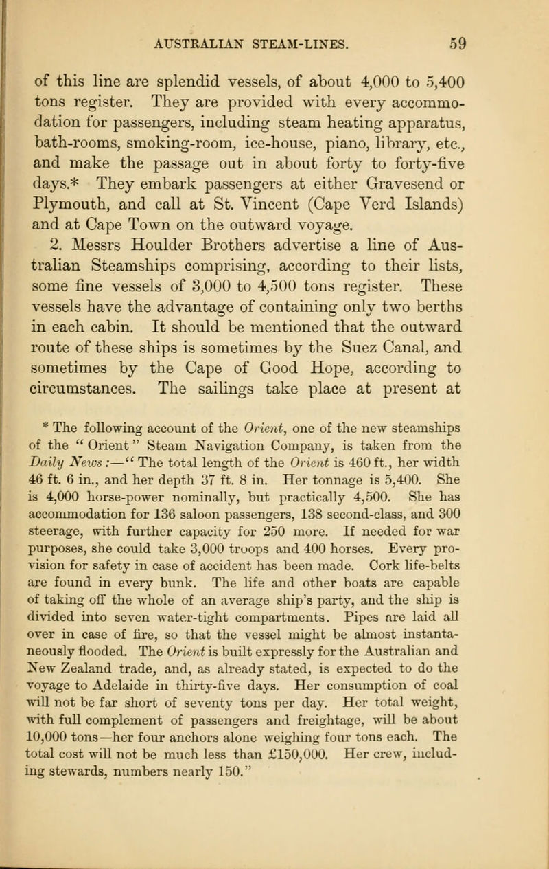 of this line are splendid vessels, of about 4,000 to 5,400 tons register. They are provided with every accommo- dation for passengers, including steam heating apparatus, bath-rooms, smoking-room, ice-house, piano, library, etc., and make the passage out in about forty to forty-five days.* They embark passengers at either Gravesend or Plymouth, and call at St. Vincent (Cape Verd Islands) and at Cape Town on the outward voyage. 2. Messrs Houlder Brothers advertise a line of Aus- tralian Steamships comprising, according to their lists, some fine vessels of 3,000 to 4,500 tons register. These vessels have the advantage of containing only two berths in each cabin. It should be mentioned that the outward route of these ships is sometimes by the Suez Canal, and sometimes by the Cape of Good Hope, according to circumstances. The sailings take place at present at * The following account of the Orient, one of the new steamships of the  Orient  Steam Navigation Company, is taken from the Daily News :— The total length of the Orient is 460 ft., her width 46 ft. 6 in., and her depth 37 ft. 8 in. Her tonnage is 5,400. She is 4,000 horse-power nominally, but practically 4,500. She has accommodation for 136 saloon passengers, 138 second-class, and 300 steerage, with further capacity for 250 more. If needed for war purposes, she could take 3,000 troops and 400 horses. Every pro- vision for safety in case of accident has been made. Cork life-belts are found in every bunk. The life and other boats are capable of taking off the whole of an average ship's party, and the ship is divided into seven water-tight compartments. Pipes are laid aU over in case of fire, so that the vessel might be almost instanta- neously flooded. The Orient is buUt expressly for the Australian and New Zealand trade, and, as already stated, is expected to do the voyage to Adelaide in thirty-five days. Her consumption of coal will not be fiir short of seventy tons per day. Her total weight, vfiih. full complement of passengers and freightage, wUl be about 10,000 tons—her four anchors alone weighing four tons each. The total cost will not be much less than £150,000. Her crew, includ- ing stewards, numbers nearly 150.