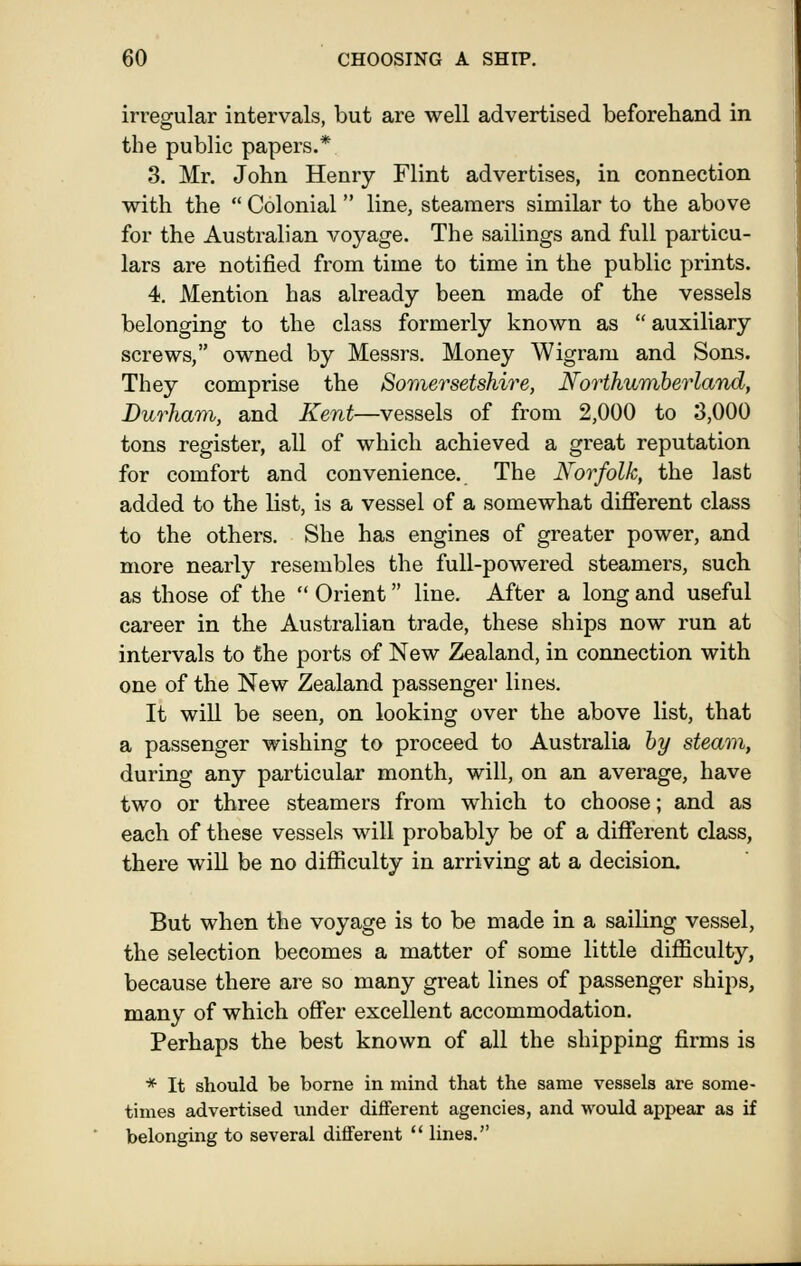 irregular intervals, but are well advertised beforehand in the public papers.* 3. Mr. John Henry Flint advertises, in connection with the  Colonial line, steamers similar to the above for the Australian voyage. The sailings and full particu- lars are notified from time to time in the public prints. 4. Mention has already been made of the vessels belonging to the class formerly known as  auxiliary screws, owned by Messrs. Money Wigram and Sons. They comprise the Somersetshire, Northumberland, Durham, and Kent—vessels of from 2,000 to 3,000 tons register, all of which achieved a great reputation for comfort and convenience. The Norfolk, the last added to the list, is a vessel of a somewhat diflferent class to the others. She has engines of greater power, and more nearly resembles the full-powered steamers, such as those of the  Orient line. After a long and useful career in the Australian trade, these ships now run at intervals to the ports of New Zealand, in connection with one of the New Zealand passenger lines. It will be seen, on looking over the above list, that a passenger wishing to proceed to Australia by steam, during any particular month, will, on an average, have two or three steamers from which to choose; and as each of these vessels will probably be of a different class, there will be no difficulty in arriving at a decision. But when the voyage is to be made in a sailing vessel, the selection becomes a matter of some little difficulty, because there are so many great lines of passenger ships, many of which offer excellent accommodation. Perhaps the best known of all the shipping firms is * It should be borne in mind that the same vessels are some- times advertised under different agencies, and would appear as if belonging to several different  lines.