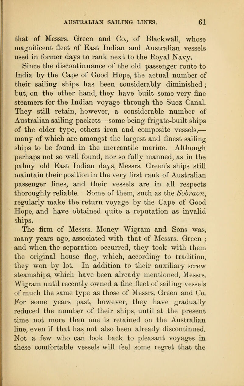 that of Messrs. Green and Co., of Blackwall, whose magnificent fleet of East Indian and Australian vessels used in former days to rank next to the Royal Navy. Since the discontinuance of the old passenger route to India by the Cape of Good Hope, the actual number of their sailing ships has been considerably diminished; but, on the other hand, they have built some very fine steamers for the Indian voyage through the Suez Canal. They still retain, however, a considerable number of Australian sailing packets—some being frigate-built ships of the older type, others iron and composite vessels,— many of which ai'e amongst the largest and finest sailing ships to be found in the mercantile marine. Although perhaps not so well found, nor so fully manned, as in the palmy old East Indian days, Messrs. Green's ships still maintain their position in the very first rank of Australian passenger lines, and their vessels are in all respects thoroughly reliable. Some of them, such as the Sobraon, regularly make the return voyage by the Cape of Good Hope, and have obtained quite a reputation as invalid ships. The firm of Messrs. Money Wigram and Sons was, many years ago, associated with that of Messrs. Green ; and when the separation occurred, they took with them the original house flag, which, according to tradition, they won by lot. In addition to their auxiliary screw steamships, which have been already mentioned, Messrs. Wigram until recently owned a fine fleet of sailing vessels of much the same type as those of Messrs. Green and Co. For some years past, however, they have gradually reduced the number of their ships, until at the present time not more than one is retained on the Australian line, even if that has not also been already discontinued. Not a few who can look back to pleasant voyages in these comfortable vessels will feel some regret that the