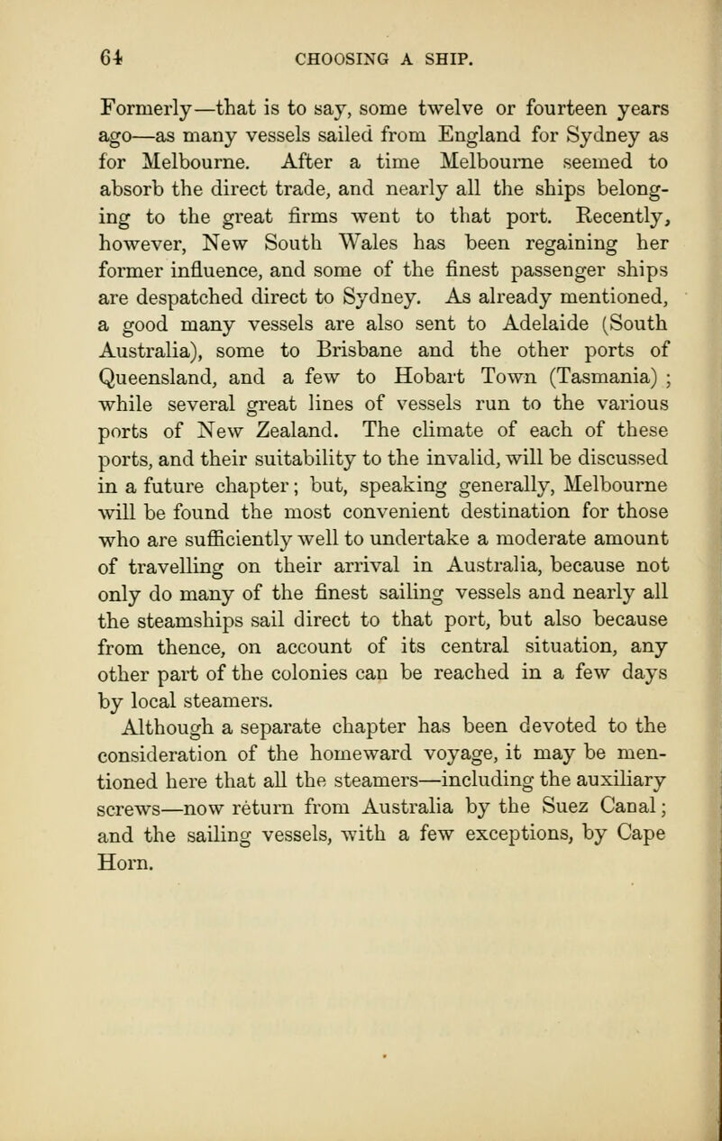 Formerly—that is to say, some twelve or fourteen years ago—as many vessels sailed from England for Sydney as for Melbourne. After a time Melbourne seemed to absorb the direct trade, and nearly all the ships belong- ing to the great firms went to that port. Recently, however, New South Wales has been regaining her former influence, and some of the finest passenger ships are despatched direct to Sydney. As already mentioned, a good many vessels are also sent to Adelaide (South Australia), some to Brisbane and the other ports of Queensland, and a few to Hobart Town (Tasmania) ; while several sfreat lines of vessels run to the various ports of New Zealand. The climate of each of these ports, and their suitability to the invalid, will be discussed in a future chapter; but, speaking generally, Melbourne will be found the most convenient destination for those who are sufficiently well to undertake a moderate amount of travelling on their arrival in Australia, because not only do many of the finest sailing vessels and nearly all the steamships sail direct to that port, but also because from thence, on account of its central situation, any other part of the colonies can be reached in a few days by local steamers. Although a separate chapter has been devoted to the consideration of the homeward voyage, it may be men- tioned here that all the steamers—including the auxiliary screws—now return from Australia by the Suez Canal; and the sailing vessels, with a few exceptions, by Cape Horn.