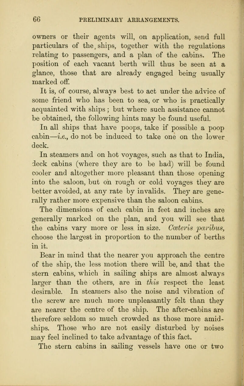 owners or their agents will, on application, send full particulars of the, ships, together with the regulations relating to passengers, and a plan of the cabins. The position of each vacant berth will thus be seen at a glance, those that are already engaged being usually marked off. It is, of course, always best to act under the advice of some friend who has been to sea, or who is practically acquainted with ships ; but where such assistance cannot be obtained, the following hints may be found useful. In all ships that have poops, take if possible a poop cabin—i.e., do not be induced to take one on the lower deck. In steamers and on hot voyages, such as that to India, deck cabins (where they are to be bad) will be found cooler and altogether more pleasant than those opening into the saloon, but on rough or cold voyages they are better avoided, at any rate by invalids. They are gene- rally rather more expensive than the saloon cabins. The dimensions of each cabin in feet and inches are generally marked on the plan, and you will see that the cabins vary more or less in size. Cceteris ijarihus, choose the largest in proportion to the number of berths in it. Bear in mind that the nearer you approach the centre of the ship, the less motion there wiU be, and that the stern cabins, which in sailing ships are almost always larger than the others, are in this respect the least desirable. In steamers also the noise and vibration of the screw are much more unpleasantly felt than they are nearer the centre of the ship. The after-cabins are therefore seldom so much crowded as those more amid- ships. Those who are not easily disturbed by noises may feel inclined to take advantage of this fact. The stern cabins in sailing vessels have one or two