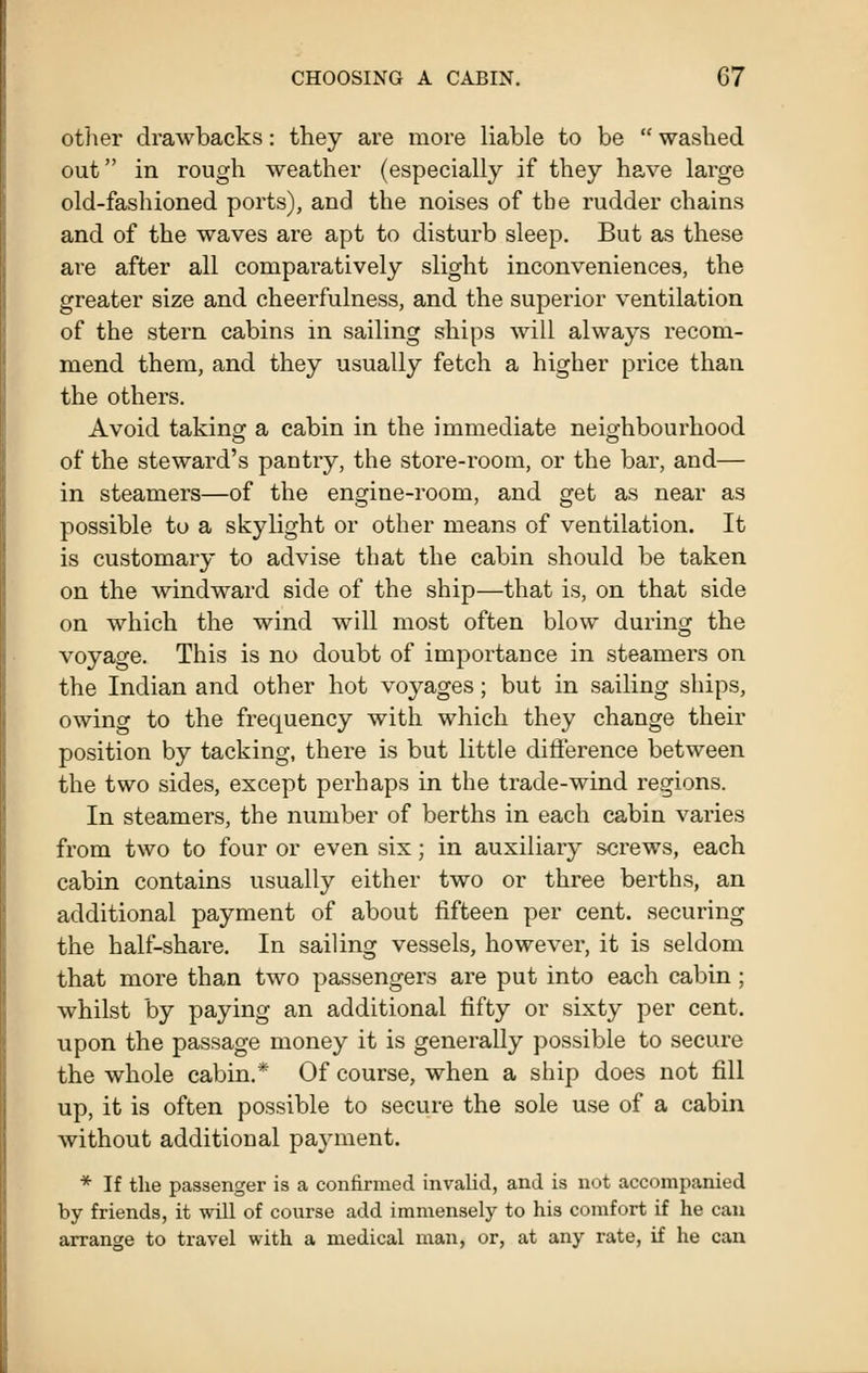 otlier drawbacks: they are more liable to be  washed out in rough weather (especially if they have large old-fashioned ports), and the noises of tbe rudder chains and of the waves are apt to disturb sleep. But as these are after all comparatively slight inconveniences, the greater size and cheerfulness, and the superior ventilation of the stern cabins in sailing ships will always recom- mend them, and they usually fetch a higher price than the others. Avoid taking a cabin in the immediate neio^hbourhood of the steward's pantry, the store-room, or the bar, and— in steamers—of the engine-room, and get as near as possible to a skylight or other means of ventilation. It is customary to advise that the cabin should be taken on the windward side of the ship—that is, on that side on which the wind will most often blow during the voyage. This is no doubt of importance in steamers on the Indian and other hot voyages; but in sailing ships, owing to the frequency with which they change their position by tacking, there is but little difterence between the two sides, except perhaps in the trade-wind regions. In steamers, the number of berths in each cabin varies from two to four or even six; in auxiliary screws, each cabin contains usually either two or three berths, an additional payment of about fifteen per cent, securing the half-share. In sailing vessels, however, it is seldom that more than two passengers are put into each cabin; whilst by paying an additional fifty or sixty per cent, upon the passage money it is generally possible to secure the whole cabin.* Of course, when a ship does not fill up, it is often possible to secure the sole use of a cabin without additional payment. * If the passenger is a confirmed invalid, and is not accompanied by friends, it will of course add immensely to his comfort if he can arrange to travel with a medical man, or, at any rate, if he can