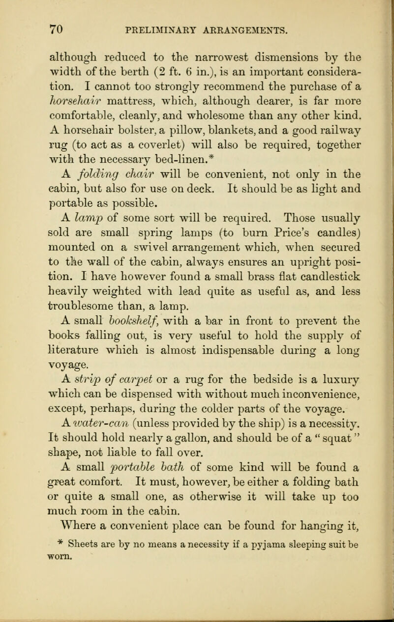 although reduced to the narrowest dismensions by the width of the berth (2 ft. 6 in.), is an important considera- tion. I cannot too strongly recommend the purchase of a horsehair mattress, which, although dearer, is far more comfortable, cleanly, and wholesome than any other kind. A horsehair bolster, a pillow, blankets, and a good railway rug (to act as a coverlet) will also be required, together with the necessary bed-linen.* A folding chair will be convenient, not only in the cabin, but also for use on deck. It should be as light and portable as possible. A lamp of some sort will be required. Those usually sold are small spring lamps (to burn Price's candles) mounted on a swivel arrangement which, when secured to the wall of the cabin, always ensures an upright posi- tion. I have however found a small brass flat candlestick heavily weighted with lead quite as usefid as, and less troublesome than, a lamp. A small bookshelf, with a bar in front to prevent the books falling out, is very useful to hold the supply of literature which is almost indispensable during a long voyage. A strip of carpet or a rug for the bedside is a luxury which can be dispensed with without much inconvenience, except, perhaps, during the colder parts of the voyage. A vjater-can (unless provided by the ship) is a necessity. It should hold nearly a gallon, and should be of a  squat  shape, nat liable to fall over. A small portable hath of some kind will be found a great comfort. It must, however, be either a folding bath or quite a small one, as otherwise it will take up too much room in the cabin. Where a convenient place can be found for hanging it, * Sheets axe by no means a necessity if a pyjama sleeping suit be worn.