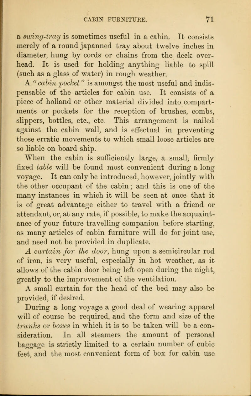 a siving-iray is sometimes useful in a cabin. It consists merely of a round japanned tray about twelve inches in diameter, hung by cords or chains from the deck over- head. It is used for holding anything liable to spill (such as a glass of water) in rough weather. A cabin pocket  is amongst the most useful and indis- pensable of the articles for cabin use. It consists of a piece of holland or other material divided into compart- ments or pockets for the reception of brushes, combs, slippers, bottles, etc., etc. This arrangement is nailed against the cabin wall, and is effectual in preventing those erratic movements to which small loose articles are so liable on board ship. When the cabin is sufficiently large, a small, firmly fixed table will be found most convenient during a long: voyage. It can only be introduced, however, jointly with the other occupant of the cabin; and this is one of the many instances in which it will be seen at once that it is of great advantage either to travel with a friend or attendant, or, at any rate, if possible, to make the acquaint- ance of your future travelling companion before starting, as many articles of cabin furniture will do for joint use, and need not be provided in duplicate. A curtain for the door, hung upon a semicircular red of iron, is very useful, especially in hot weather, as it allows of the cabin door being left open during the night, greatly to the improvement of the ventilation. A small curtain for the head of the bed may also be provided, if desired. During a long voj^age a good deal of wearing apparel will of course be required, and the form and size of the trunks or boxes in which it is to be taken will be a con- sideration. In all steamers the amount of personal bao-gao-e is strictly limited to a certain number of cubic feet, and the most convenient form of box for cabin use