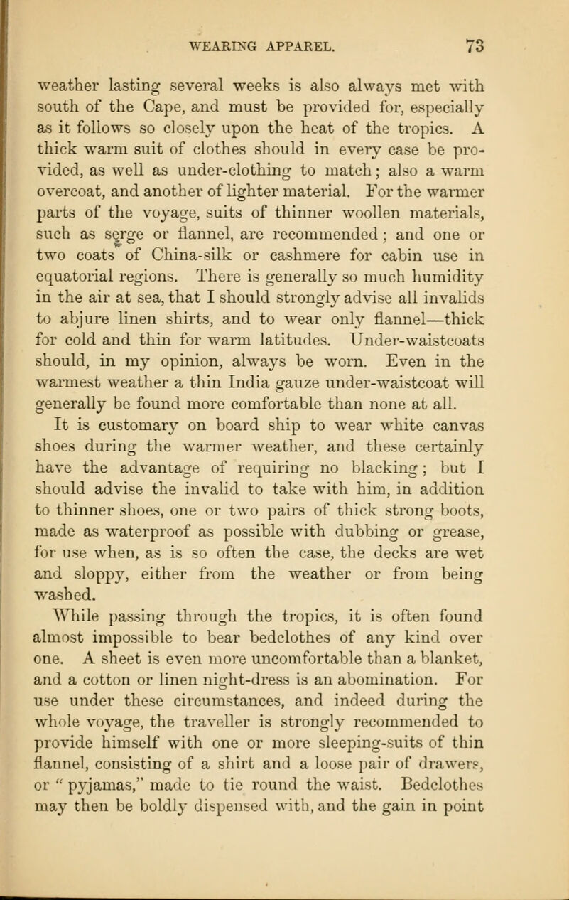 weathei' lasting several weeks is also always met with south of the Cape, and must be provided for, especially as it follows so closely upon the heat of the tropics. A thick warm suit of clothes should in every case be pro- vided, as well as under-clothing to match; also a warm overcoat, and another of lighter material. For the warmer parts of the voyage, suits of thinner woollen materials, such as serge or flannel, are recommended ; and one or two coats of China-silk or cashmere for cabin use in equatorial regions. There is generally so much humidity in the air at sea, that I should strongly advise all invalids to abjure linen shirts, and to wear onl}'- flannel—thick for cold and thin for warm latitudes. Under-waistcoats should, in my opinion, always be w^orn. Even in the warmest weather a thin India gauze under-waistcoat will generally be found more comfortable than none at all. It is customary on board ship to wear white canvas shoes during the warmer weather, and these certainly have the advantage of requiring no blacking; but I should advise the invalid to take with him, in addition to thinner shoes, one or two pairs of thick strong boots, made as waterproof as possible with dubbing or grease, for use when, as is so often the case, the decks are wet and sloppy, either from the weather or from being washed. While passing through the tropics, it is often found almost impossible to bear bedclothes of any kind over one. A sheet is even more uncomfortable than a blanket, and a cotton or linen ni^ht-dress is an abomination. For use under these circumstances, and indeed during the whole voyage, the traveller is strongly recommended to provide himself with one or more sleeping-suits of thin flannel, consisting of a shirt and a loose pair of drawers, or  pyjamas, made to tie round the waist. Bedclothes may then be boldly dispensed with, and the gain in point
