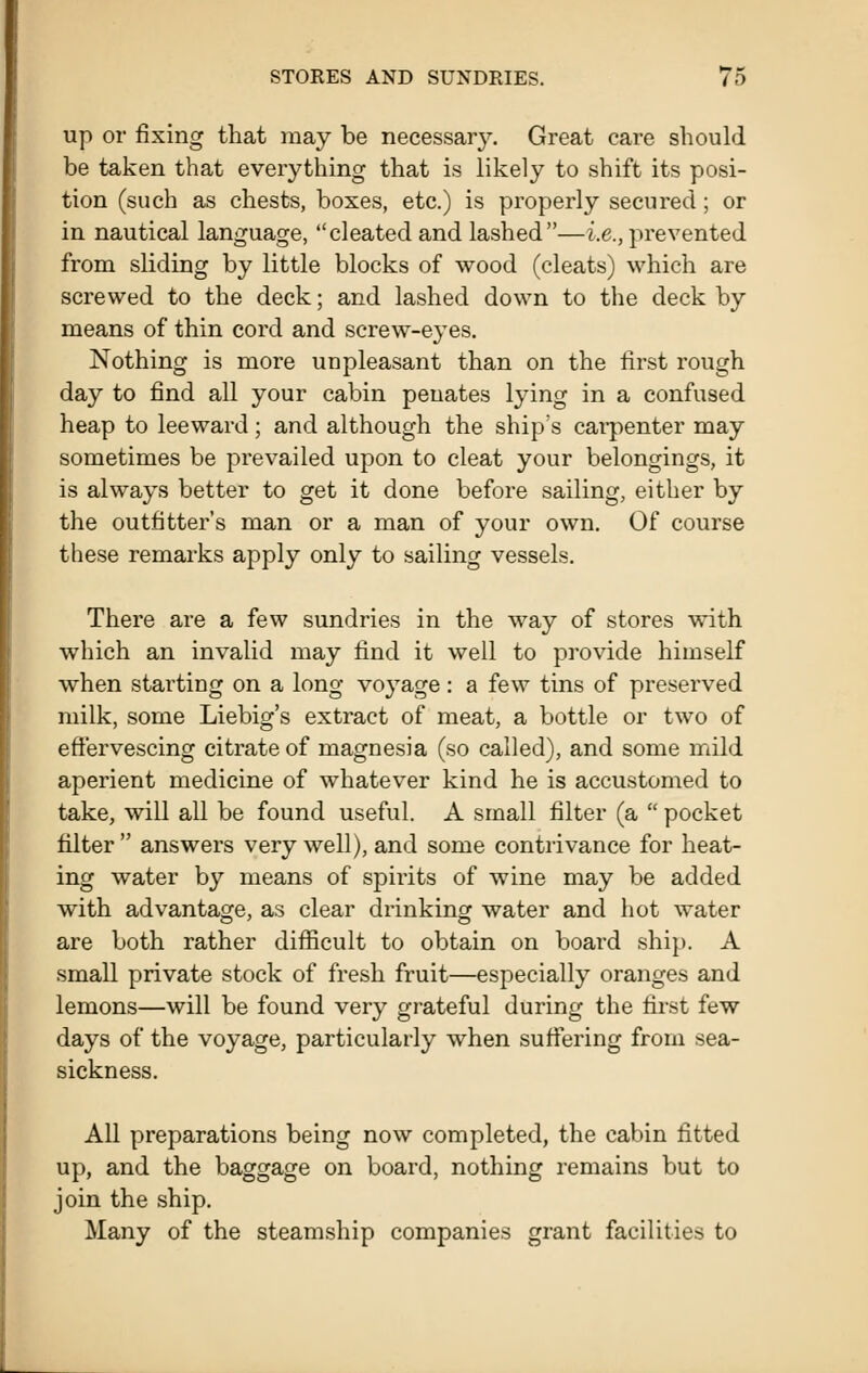 up or fixing that may be necessary. Great care should be taken that everything that is likely to shift its posi- tion (such as chests, boxes, etc.) is properly secured; or in nautical language, cleated and lashed—i.e., prevented from sliding by little blocks of wood (cleats) which are screwed to the deck; and lashed down to the deck by means of thin cord and screw-eyes. Nothing is more unpleasant than on the first rough day to find all your cabin penates lying in a confused heap to leeward; and although the ship's carpenter may sometimes be prevailed upon to cleat your belongings, it is always better to get it done before sailing, either by the outfitter's man or a man of your own. Of course these remarks apply only to sailing vessels. There are a few sundries in the way of stores with which an invalid may find it well to provide himself when starting on a long voyage : a few tins of preserved milk, some Liebig's extract of meat, a bottle or two of effervescing citrate of magnesia (so called), and some mild aperient medicine of whatever kind he is accustomed to take, will all be found useful. A small filter (a  pocket filter  answers very well), and some contrivance for heat- ing water by means of spirits of wine may be added with advantage, as clear dinnking water and hot water are both rather difficult to obtain on board ship. A small private stock of fresh fruit—especially oranges and lemons—will be found very grateful during the first few days of the voyage, particularly when suffering from sea- sickness. All preparations being now completed, the cabin fitted up, and the baggage on board, nothing remains but to join the ship. Many of the steamship companies grant facilities to