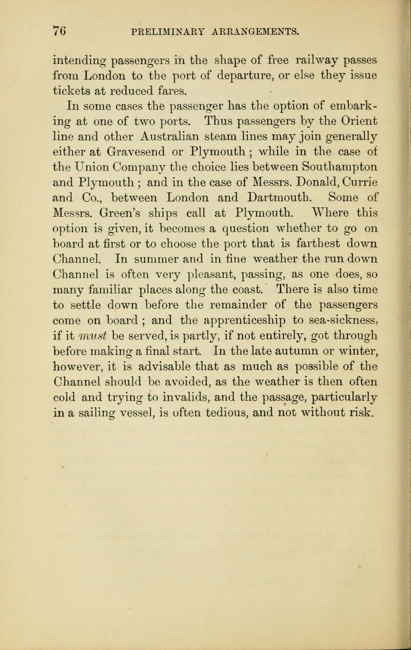 intending passengers in the shape of free railway passes from London to the port of departure, or else they issue tickets at reduced fares. In some cases the passenger has the option of embark- ing at one of two ports. Thus passengers by the Orient line and other Australian steam lines may join generally either at Gravesend or Plymouth ; while in the case of the Union Company the choice lies between Southampton and Plymouth ; and in the case of Messrs. Donald, Currie and Co., between London and Dartmouth. Some of Messrs. Green's ships call at Plymouth. Where this option is given, it becomes a question whether to go on board at first or to choose the port that is farthest down Channel. In summer and in fine weather the run down Channel is often very pleasant, passing, as one does, so many familiar places along the coast. There is also time to settle down before the remainder of the passengers come on board ; and the apprenticeship to sea-sickness, if it Tnust be served, is partly, if not entirely, got through before making a final start. In the late autumn or winter, however, it is advisable that as much as possible of the Channel should be avoided, as the weather is then often cold and trying to invalids, and the passage, particularly in a sailing vessel, is often tedious, and not without risk.