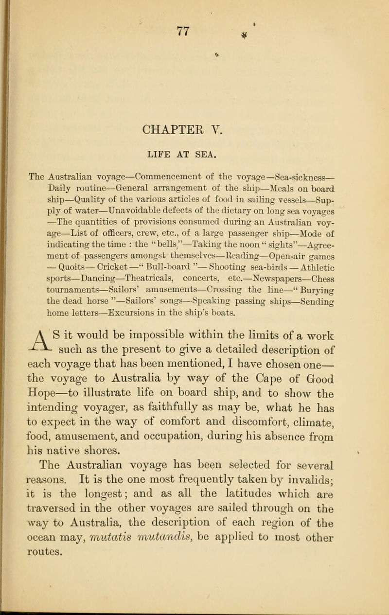 CHAPTER V. LIFE AT SEA. The Australian voyage—Commencement of the voyage—Sea-sickness— Daily routine—General aiTangement of the ship—Meals on board ship—Quality of the various articles of food in sailing vessels—Sup- ply of water—Unavoidable defects of the dietary on long sea voyages —The quantities of provisions consumed during an Australian voy- age—List of officers, crew, etc., of a large passenger ship—Mode of indicating the time : the bells—Taking the noon'' sights'—Agree- ment of passengers amongst themselves—Reading—Open-air games — Quoits— Cricket — Bull-board — Shooting sea-birds — Athletic sports—Dancing—Theatricals, concerts, etc.—Newspapers—Chess tournaments—Sailors' amusements—Crossing the line— Burying the dead horse —Sailors' songs—Speaking passing ships—Sending home letters—^Excursions in the ship's boats. AS it would be impossible within the limits of a work such as the present to give a detailed description of each voyage that has been mentioned, I have chosen one— the voyage to Australia by way of the Cape of Good Hope—to illustrate life on board ship, and to show the intending voyager, as faithfully as may be, what he has to expect in the way of comfort and discomfoit, climate, food, amusement, and occupation, during his absence from his native shores. The Australian voyage has been selected for several reasons. It is the one most frequently taken by invalids; it is the longest; and as all the latitudes which are traversed in the other voyages are sailed through on the way to Australia, the description of each region of the ocean may, mutatis miutandis, be applied to most other routes.