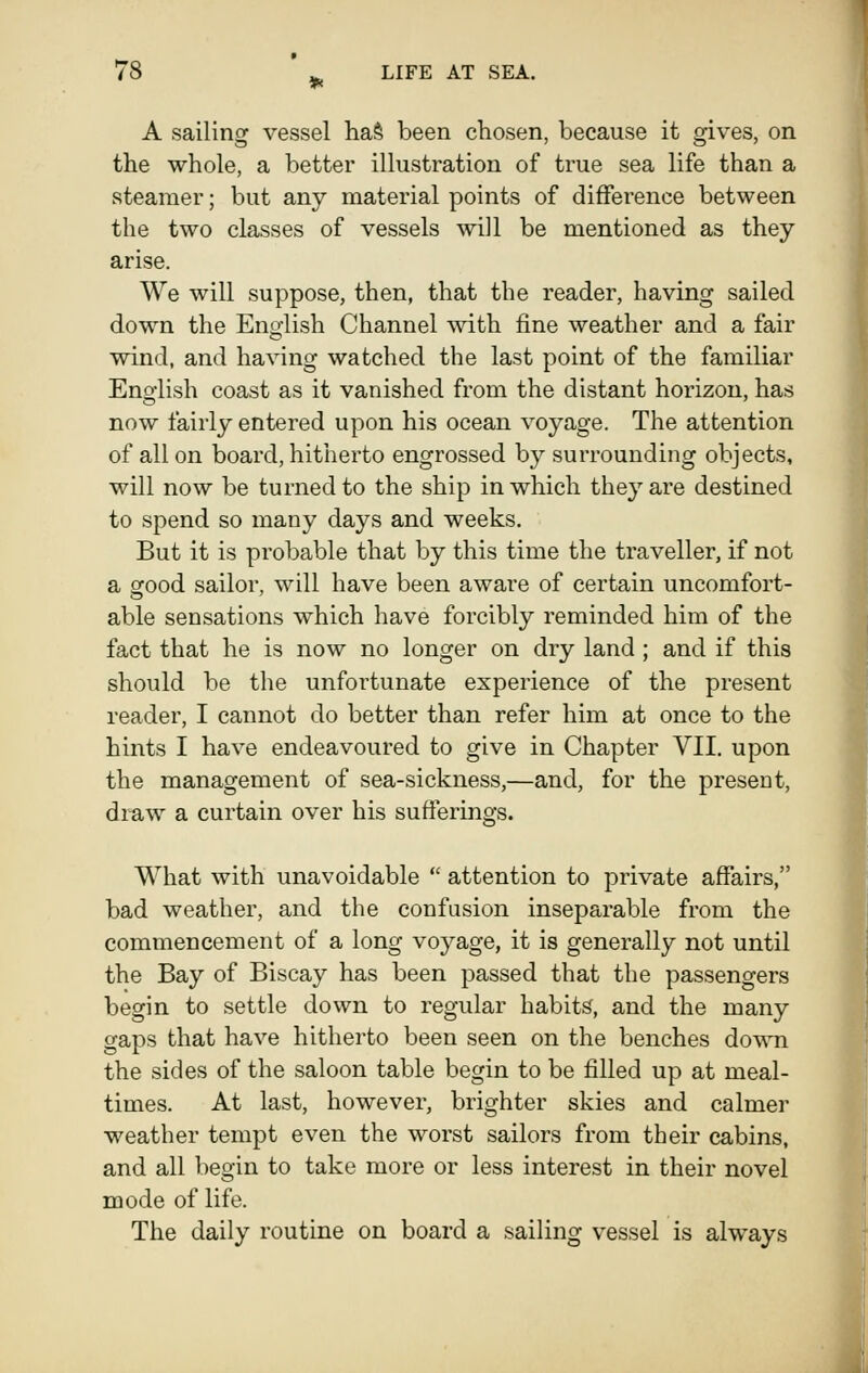 A sailing vessel ha§ been chosen, because it gives, on the whole, a better illustration of true sea life than a steamer; but any material points of difference between the two classes of vessels will be mentioned as they arise. We will suppose, then, that the reader, having sailed down the Eno-lish Channel with fine weather and a fair wind, and having watched the last point of the familiar Eno-lish coast as it vanished from the distant horizon, has now fairly entered upon his ocean voyage. The attention of all on board, hitherto engrossed by surrounding objects, will now be turned to the ship in which the}' are destined to spend so many days and weeks. But it is probable that by this time the traveller, if not a STOod sailor, will have been aware of certain uncomfort- able sensations which have forcibly reminded him of the fact that he is now no longer on dry land; and if this should be the unfortunate experience of the present reader, I cannot do better than refer him at once to the hints I have endeavoured to give in Chapter VII. upon the management of sea-sickness,—and, for the present, draw a curtain over his sufferings. What with unavoidable  attention to private affairs, bad weather, and the confusion inseparable from the commencement of a long voyage, it is generally not until the Bay of Biscay has been passed that the passengers begin to settle down to regular habits, and the many gaps that have hitherto been seen on the benches down the sides of the saloon table begin to be filled up at meal- times. At last, however, brighter skies and calmer weather tempt even the worst sailors from their cabins, and all begin to take more or less interest in their novel mode of life. The daily routine on board a sailing vessel is always