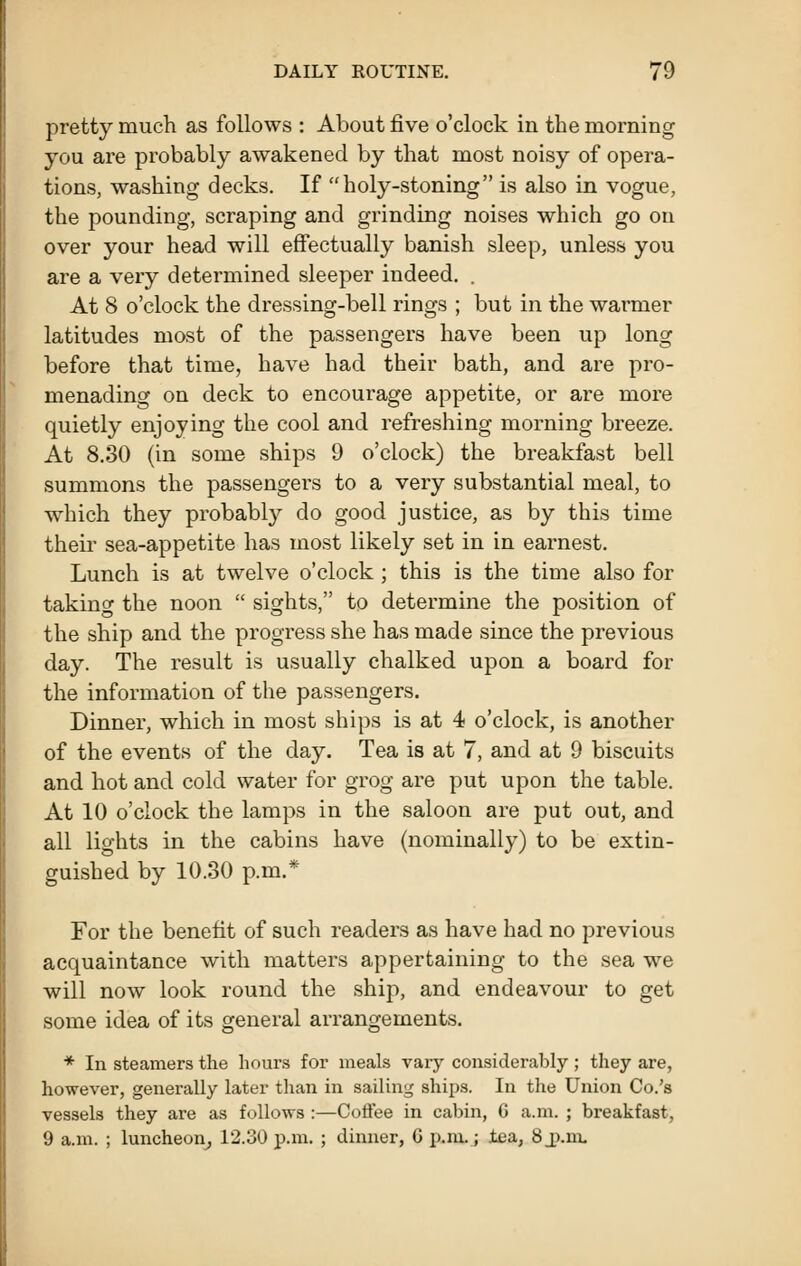 pretty much as follows : About five o'clock in the morning you are probably awakened by that most noisy of opera- tions, washing decks. If holy-stoning is also in vogue, the pounding, scraping and grinding noises which go on over your head will effectually banish sleep, unless you are a very determined sleeper indeed. . At 8 o'clock the dressing-bell rings ; but in the warmer latitudes most of the passengers have been up long before that time, have had their bath, and are pro- menading on deck to encourage appetite, or are more quietly enjoying the cool and refreshing morning breeze. At 8.30 (in some ships 9 o'clock) the breakfast bell summons the passengers to a very substantial meal, to which they probably do good justice, as by this time their sea-appetite has most likely set in in earnest. Lunch is at twelve o'clock ; this is the time also for taking the noon  sights, to determine the position of the ship and the progress she has made since the previous day. The result is usually chalked upon a board for the information of the passengers. Dinner, which in most ships is at 4 o'clock, is another of the events of the day. Tea is at 7, and at 9 biscuits and hot and cold water for grog are put upon the table. At 10 o'clock the lamps in the saloon are put out, and all lights in the cabins have (nominally) to be extin- guished by 10.30 p.m.* For the benefit of such readers as have had no previous acquaintance with matters appertaining to the sea we will now look round the ship, and endeavour to get some idea of its general arrangements. * In steamers the hours for meals vary considerably; they are, however, generally later than in sailing ships. In tlxe Union Co.'s vessels they are as follows :—Coffee in cabin, 6 a.m. ; breakfast, 9 a.m. ; luncheon^ 12.30 p.m. ; dinner, G p.m..; tea, SjJ.m,