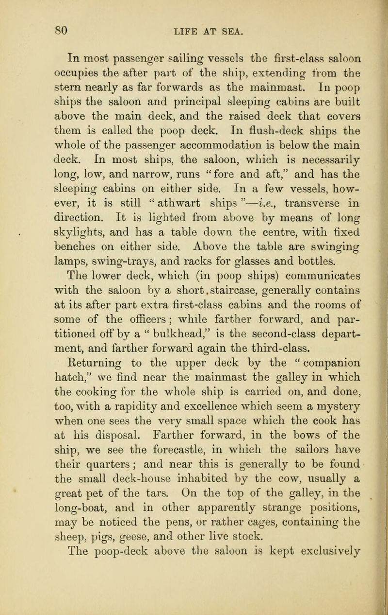 In most passenger sailing vessels the first-class saloon occupies the after part of the ship, extending from the stem nearly as far forwards as the mainmast. In poop ships the saloon and principal sleeping cabins are built above the main deck, and the raised deck that covers them is called the poop deck. In flush-deck ships the whole of the passenger accommodation is below the main deck. In most ships, the saloon, which is necessarily- long, low, and narrow, runs fore and aft, and has the sleeping cabins on either side. In a few vessels, how- ever, it is still  athwart ships —i.e., transverse in direction. It is lighted from above by means of long skylights, and has a table down the centre, with fixed benches on either side. Above the table are swinginc; lamps, swing-trays, and racks for glasses and bottles. The lower deck, which (in poop ships) communicates with the saloon by a short. staircase, generally contains at its after part extra first-class cabins and the rooms of some of the officers; while farther forward, and par- titioned off by a  bulkhead, is the second-class depart- ment, and farther forward again the third-class. Returning to the upper deck by the  companion hatch, we find near the mainmast the galley in which the cooking for the whole ship is carried on, and done, too, with a rapidity and excellence which seem a mystery when one sees the very small space which the cook has at his disposal. Farther forward, in the bows of the ship, we see the forecastle, in which the sailors have their quarters; and near this is generally to be found the small deck-house inhabited by the cow, usually a great pet of the tars. On the top of the galley, in the long-boat, and in other apparently strange positions, may be noticed the pens, or rather cages, containing the sheep, pigs, geese, and other live stock. The poop-deck above the saloon is kept exclusively