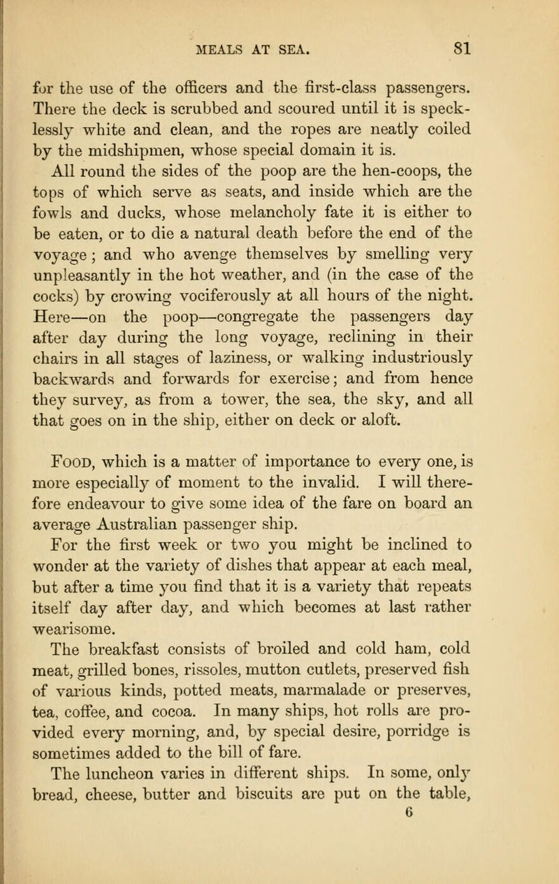 for the use of the officers and the first-class passengers. There the deck is scrubbed and scoured until it is speck- lessly white and clean, and the ropes are neatly coiled by the midshipmen, whose special domain it is. All round the sides of the poop are the hen-coops, the tops of which serve as seats, and inside which are the fowls and ducks, whose melancholy fate it is either to be eaten, or to die a natural death before the end of the voyage; and who avenge themselves by smelling very unpleasantly in the hot weather, and (in the case of the cocks) by crowing vociferously at all hours of the night. Here—on the poop—congregate the passengers day after day during the long voyage, reclining in their chairs in all stages of laziness, or walking industriously backwards and forwards for exercise; and from hence they survey, as from a tower, the sea, the sky, and all that goes on in the ship, either on deck or aloft. Food, which is a matter of importance to every one, is more especially of moment to the invalid. I will there- fore endeavour to give some idea of the fare on board an average Australian passenger ship. For the first week or two you might be inclined to wonder at the variety of dishes that appear at each meal, but after a time you find that it is a variety that repeats itself day after day, and which becomes at last rather wearisome. The breakfast consists of broiled and cold ham, cold meat, grilled bones, rissoles, mutton cutlets, preserved fish of vai'ious kinds, potted meats, marmalade or preserves, tea, cofiee, and cocoa. In many ships, hot rolls ai-e pro- vided every morning, and, by special desire, porridge is sometimes added to the bill of fare. The luncheon varies in different ships. In some, only bread, cheese, butter and biscuits are put on the table, 6