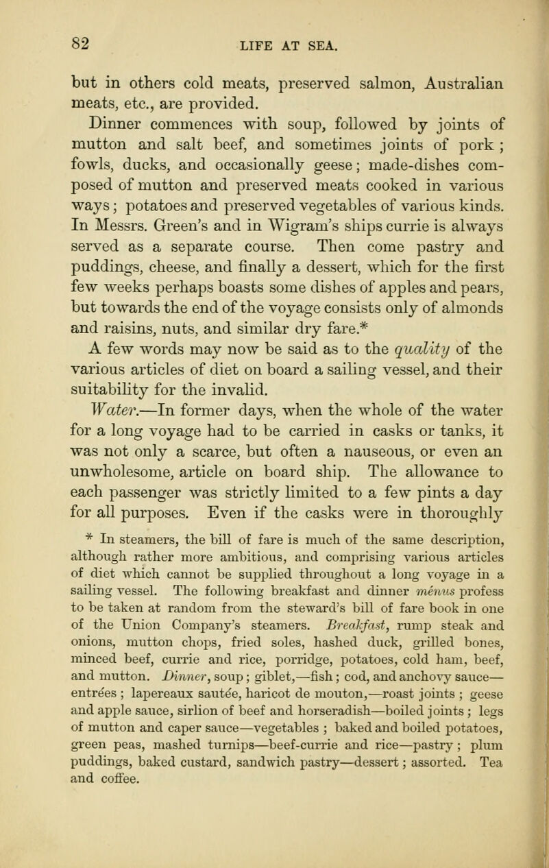 but in others cold meats, preserved salmon, Australian meats, etc., are provided. Dinner commences with soup, followed by joints of mutton and salt beef, and sometimes joints of pork ; fowls, ducks, and occasionally geese; made-dishes com- posed of mutton and preserved meats cooked in various ways; potatoes and preserved vegetables of various kinds. In Messrs. Green's and in Wigram's ships currie is always served as a separate course. Then come pastrj^ and puddings, cheese, and finally a dessert, which for the first few weeks perhaps boasts some dishes of apples and pears, but towards the end of the voyage consists only of almonds and raisins, nuts, and similar dry fare.* A few words may now be said as to the quality of the various articles of diet on board a sailing vessel, and their suitability for the invaUd. Water.—In former days, when the whole of the water for a long voyage had to be carried in casks or tanks, it was not only a scarce, but often a nauseous, or even an unwholesome, article on board ship. The allowance to each passenger was strictly limited to a few pints a day for all purposes. Even if the casks were in thoroughly * In steamers, the bill of fare is much of the same description, although rather more ambitious, and comprising various articles of diet which cannot be supplied throughout a long voyage in a sailing vessel. The following breakfast and dinner menus profess to be taken at random from the steward's bill of fare book in one of the Union Company's steamers. Breakfast, rump steak and onions, mutton chops, fried soles, hashed duck, gi-illed bones, minced beef, currie and rice, porridge, potatoes, cold ham, beef, and mutton. Dinner, soup ; giblet,—fish; cod, and ancho\y sauce— entrees ; lapereaux saut^e, haricot de mouton,—roast joints ; geese and apple sauce, sirlion of beef and horseradish—boiled joints ; legs of mutton and caper sauce—vegetables ; baked and boiled potatoes, green peas, mashed turnips—beef-currie and rice—pastry ; plum puddings, baked custard, sandwich pastry—dessert; assorted. Tea and coflfee.